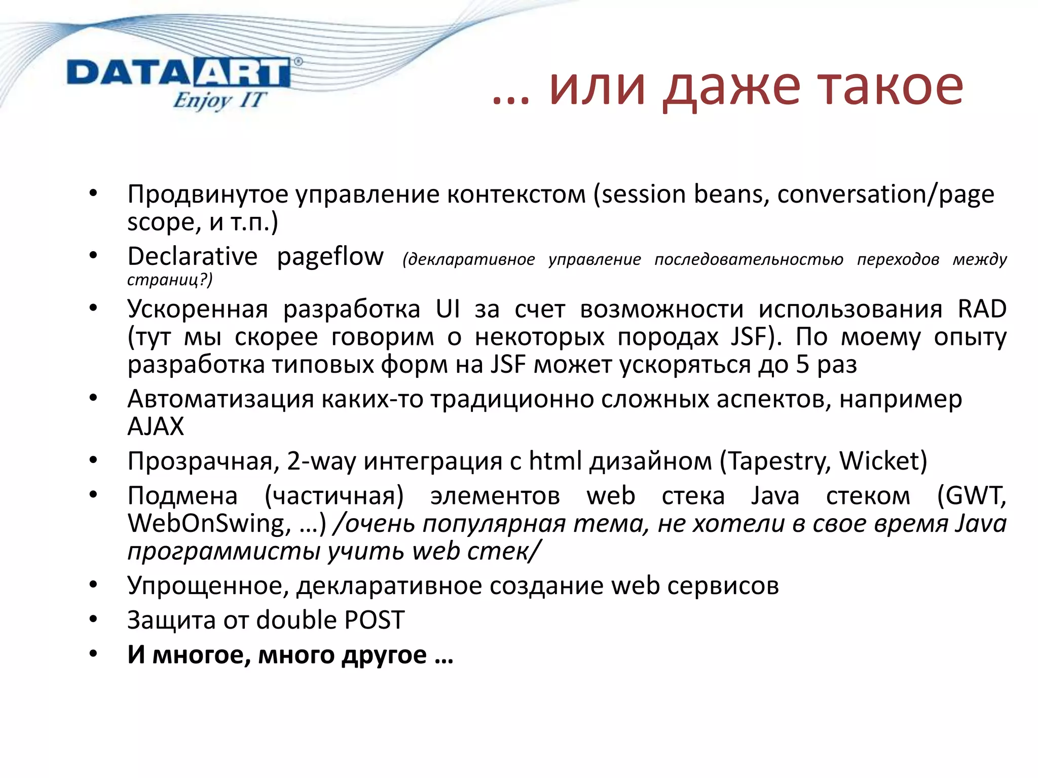 … или даже такое
• Продвинутое управление контекстом (session beans, conversation/page
  scope, и т.п.)
• Declarative pageflow (декларативное управление последовательностью переходов между
   страниц?)
• Ускоренная разработка UI за счет возможности использования RAD
  (тут мы скорее говорим о некоторых породах JSF). По моему опыту
  разработка типовых форм на JSF может ускоряться до 5 раз
• Автоматизация каких-то традиционно сложных аспектов, например
  AJAX
• Прозрачная, 2-way интеграция с html дизайном (Tapestry, Wicket)
• Подмена (частичная) элементов web стека Java стеком (GWT,
  WebOnSwing, …) /очень популярная тема, не хотели в свое время Java
  программисты учить web стек/
• Упрощенное, декларативное создание web сервисов
• Защита от double POST
• И многое, много другое …
 