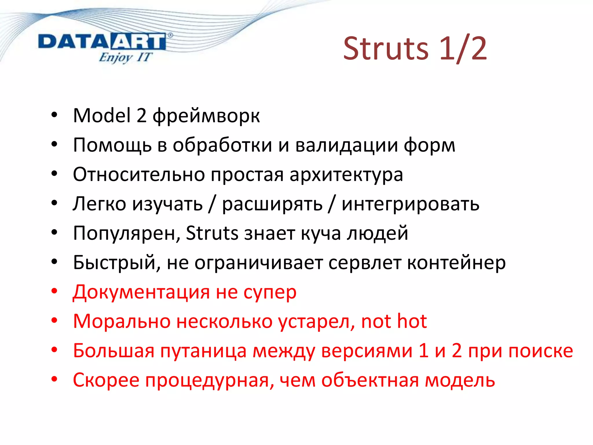 Struts 1/2
•   Model 2 фреймворк
•   Помощь в обработки и валидации форм
•   Относительно простая архитектура
•   Легко изучать / расширять / интегрировать
•   Популярен, Struts знает куча людей
•   Быстрый, не ограничивает сервлет контейнер
•   Документация не супер
•   Морально несколько устарел, not hot
•   Большая путаница между версиями 1 и 2 при поиске
•   Скорее процедурная, чем объектная модель
 