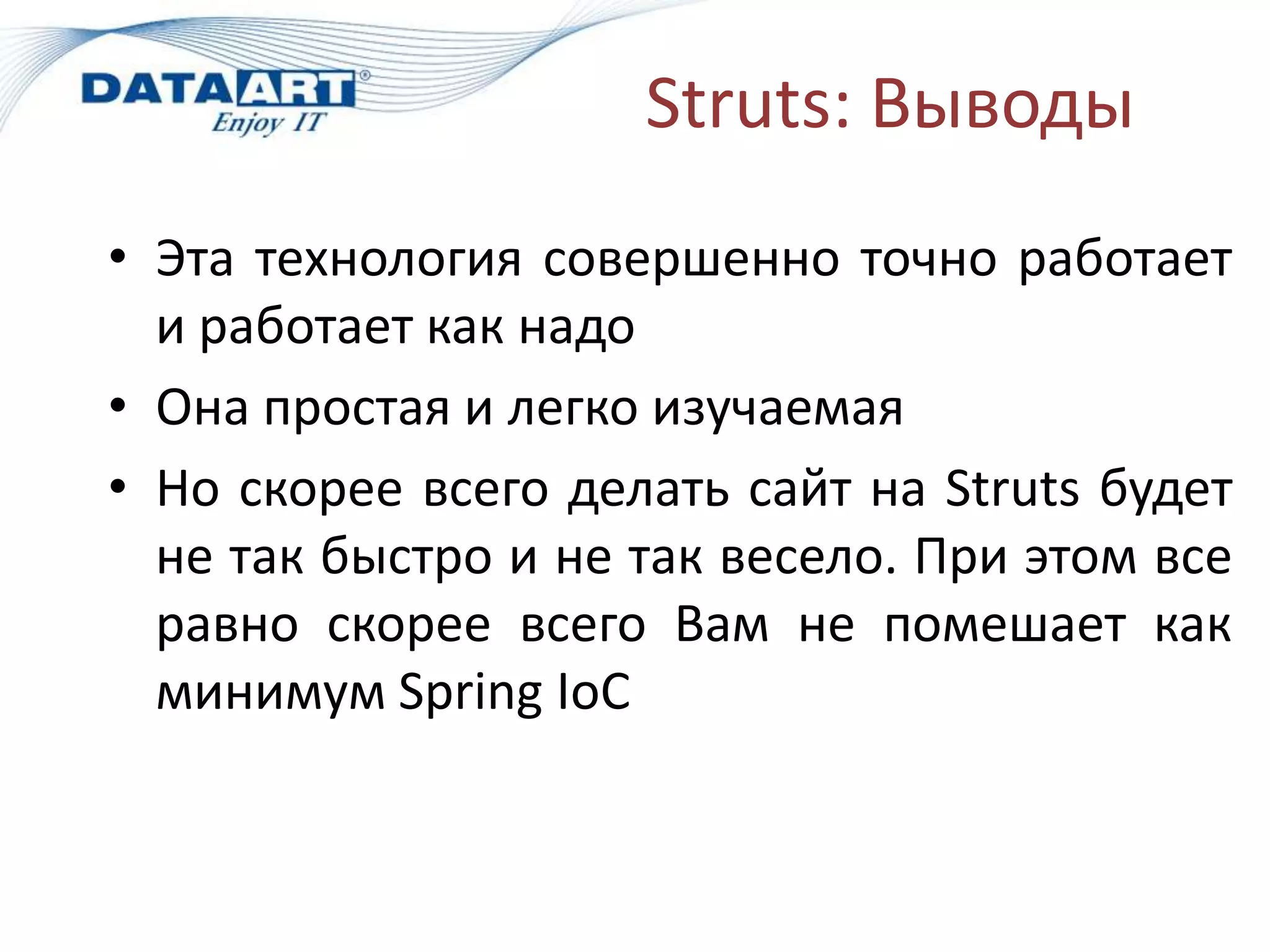 Struts: Выводы
• Эта технология совершенно точно работает
  и работает как надо
• Она простая и легко изучаемая
• Но скорее всего делать сайт на Struts будет
  не так быстро и не так весело. При этом все
  равно скорее всего Вам не помешает как
  минимум Spring IoC
 