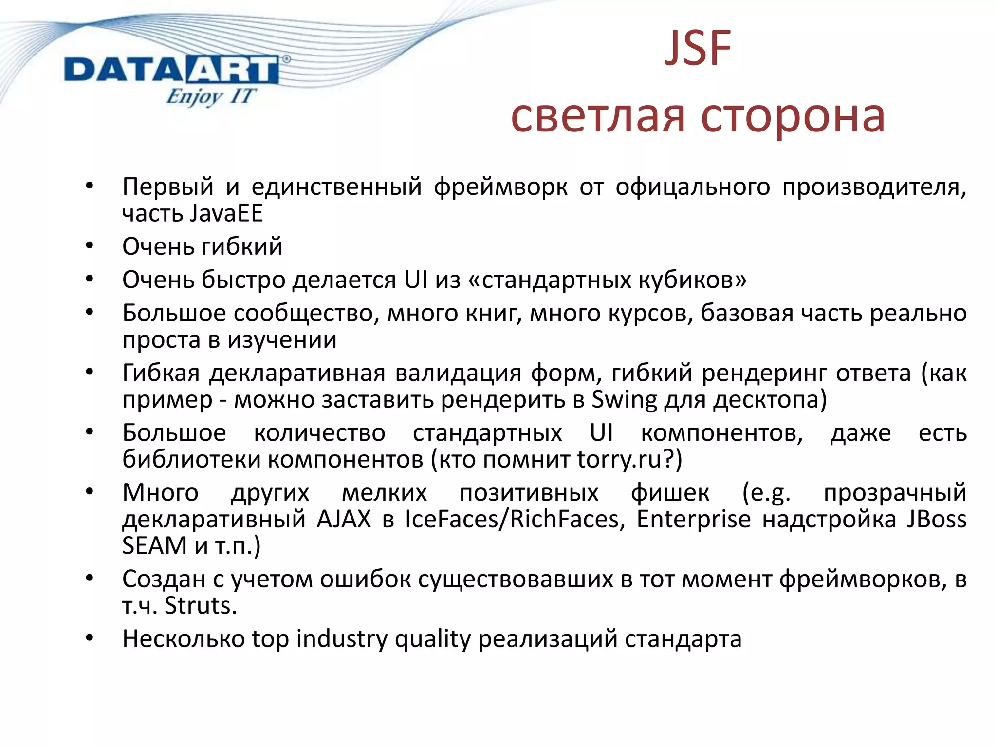 JSF
                                 светлая сторона
• Первый и единственный фреймворк от офицального производителя,
  часть JavaEE
• Очень гибкий
• Очень быстро делается UI из «стандартных кубиков»
• Большое сообщество, много книг, много курсов, базовая часть реально
  проста в изучении
• Гибкая декларативная валидация форм, гибкий рендеринг ответа (как
  пример - можно заставить рендерить в Swing для десктопа)
• Большое количество стандартных UI компонентов, даже есть
  библиотеки компонентов (кто помнит torry.ru?)
• Много других мелких позитивных фишек (e.g. прозрачный
  декларативный AJAX в IceFaces/RichFaces, Enterprise надстройка JBoss
  SEAM и т.п.)
• Создан с учетом ошибок существовавших в тот момент фреймворков, в
  т.ч. Struts.
• Несколько top industry quality реализаций стандарта
 