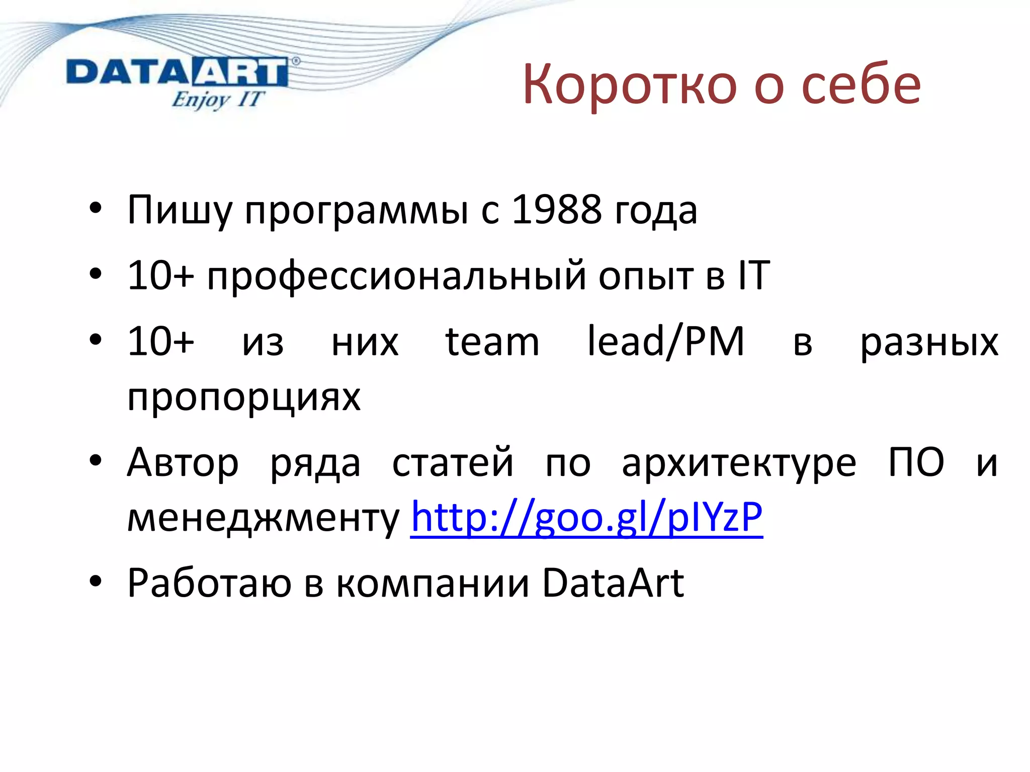 Коротко о себе
• Пишу программы с 1988 года
• 10+ профессиональный опыт в IT
• 10+ из них team lead/PM в разных
  пропорциях
• Автор ряда статей по архитектуре ПО и
  менеджменту http://goo.gl/pIYzP
• Работаю в компании DataArt
 
