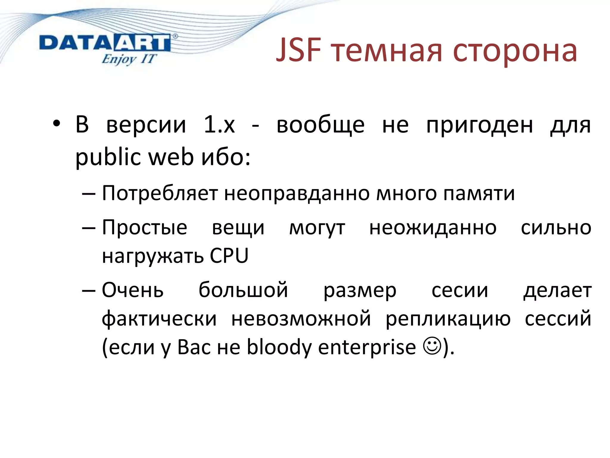 JSF темная сторона
• В версии 1.х - вообще не пригоден для
  public web ибо:
  – Потребляет неоправданно много памяти
  – Простые вещи могут неожиданно сильно
    нагружать CPU
  – Очень большой размер сесии делает
    фактически невозможной репликацию сессий
    (если у Вас не bloody enterprise ).
 