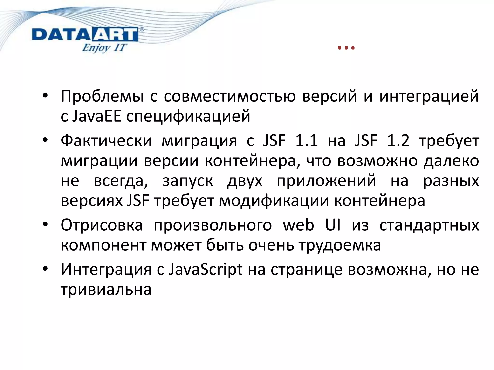 …
• Проблемы с совместимостью версий и интеграцией
  с JavaEE спецификацией
• Фактически миграция с JSF 1.1 на JSF 1.2 требует
  миграции версии контейнера, что возможно далеко
  не всегда, запуск двух приложений на разных
  версиях JSF требует модификации контейнера
• Отрисовка произвольного web UI из стандартных
  компонент может быть очень трудоемка
• Интеграция с JavaScript на странице возможна, но не
  тривиальна
 