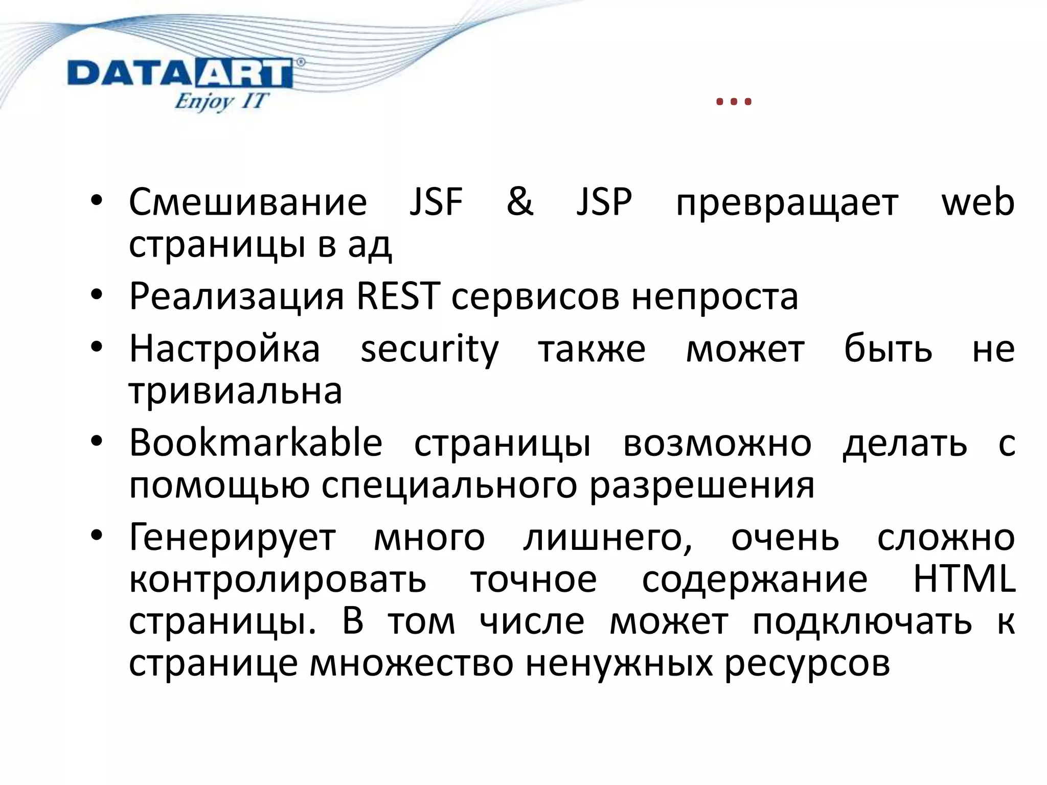 …
• Смешивание JSF & JSP превращает web
  страницы в ад
• Реализация REST сервисов непроста
• Настройка security также может быть не
  тривиальна
• Bookmarkable страницы возможно делать с
  помощью специального разрешения
• Генерирует много лишнего, очень сложно
  контролировать точное содержание HTML
  страницы. В том числе может подключать к
  странице множество ненужных ресурсов
 