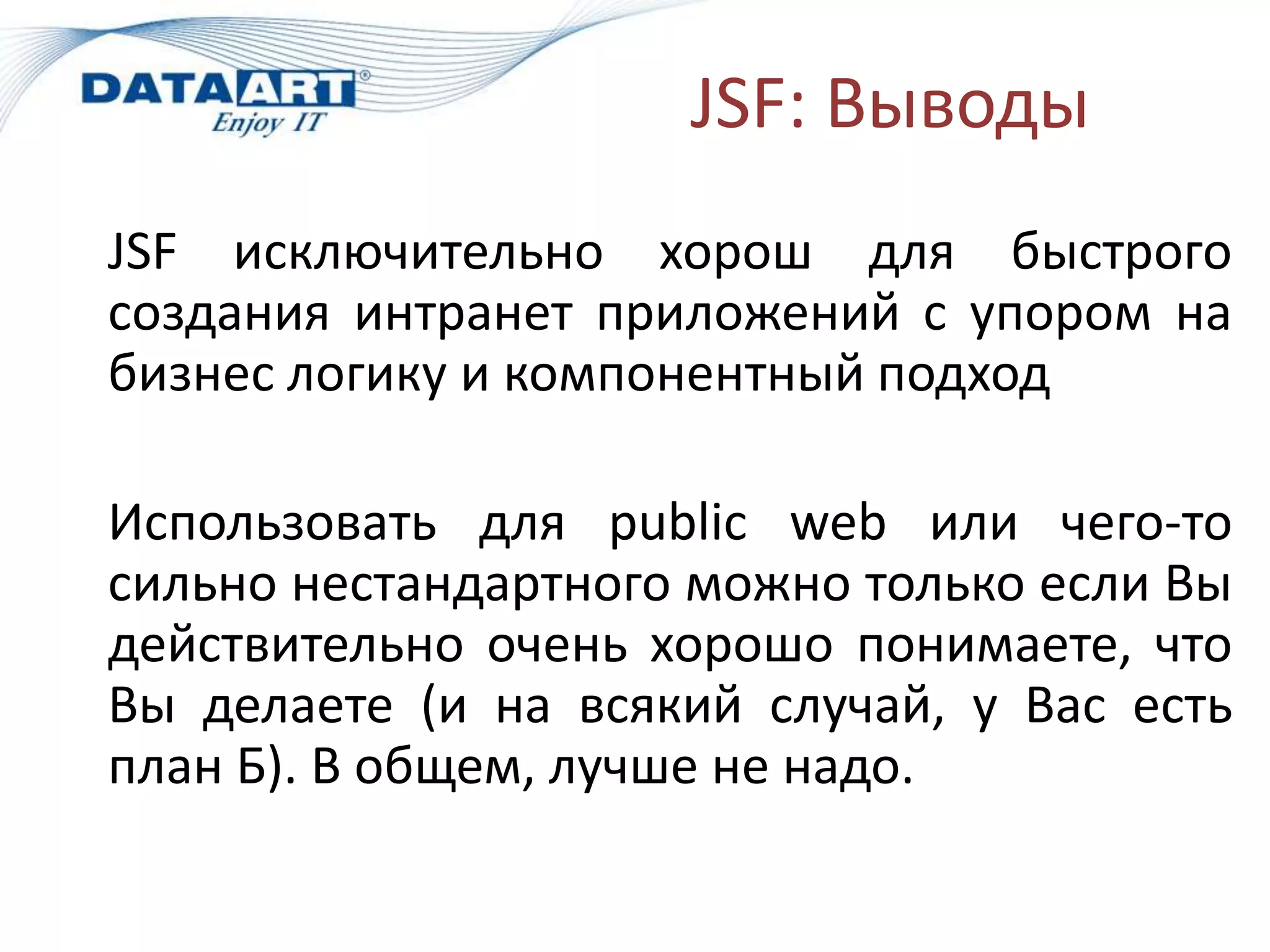 JSF: Выводы
JSF исключительно хорош для быстрого
создания интранет приложений с упором на
бизнес логику и компонентный подход

Использовать для public web или чего-то
сильно нестандартного можно только если Вы
действительно очень хорошо понимаете, что
Вы делаете (и на всякий случай, у Вас есть
план Б). В общем, лучше не надо.
 
