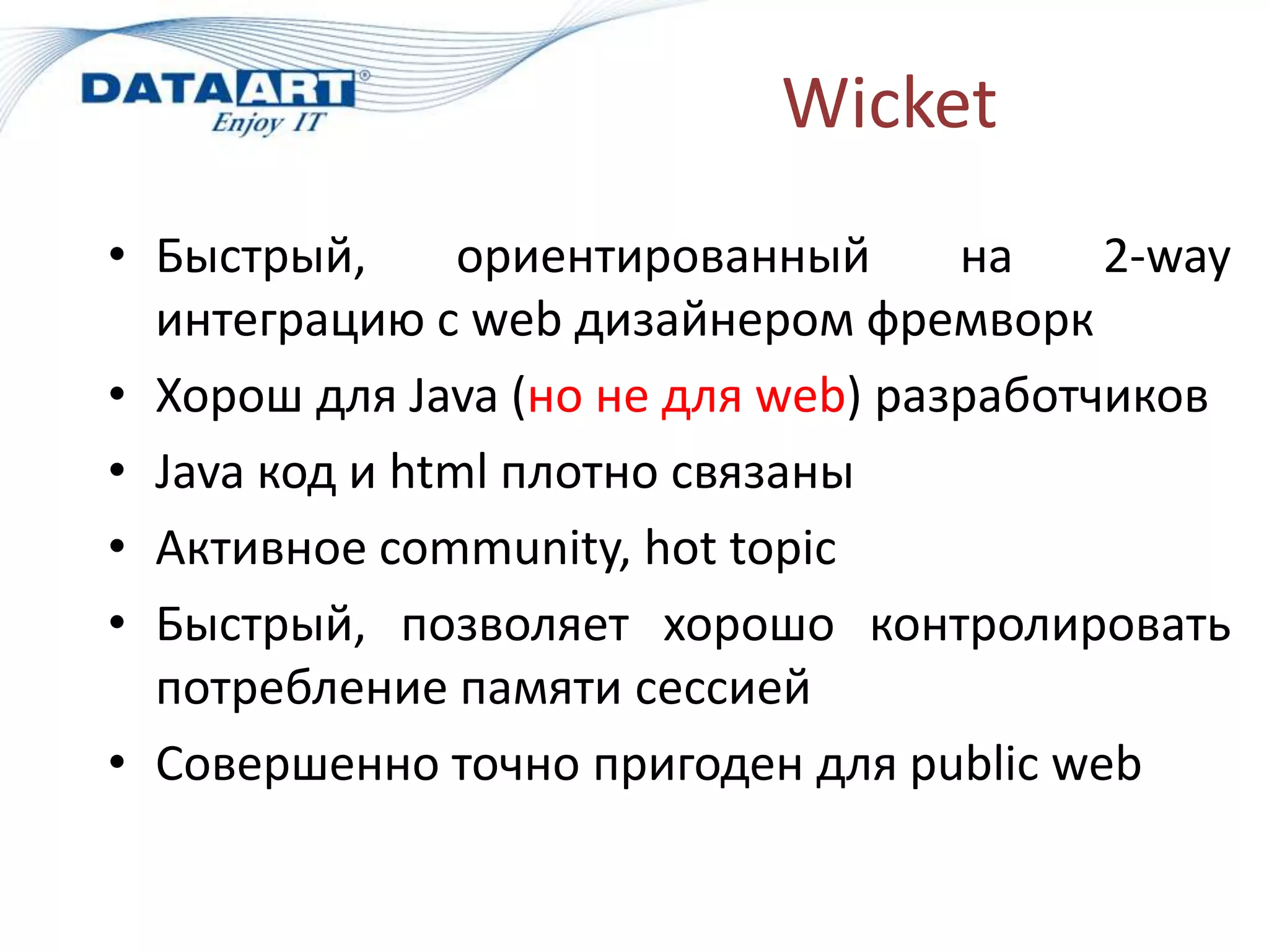 Wicket
• Быстрый,      ориентированный     на    2-way
  интеграцию с web дизайнером фремворк
• Хорош для Java (но не для web) разработчиков
• Java код и html плотно связаны
• Активное community, hot topic
• Быстрый, позволяет хорошо контролировать
  потребление памяти сессией
• Совершенно точно пригоден для public web
 