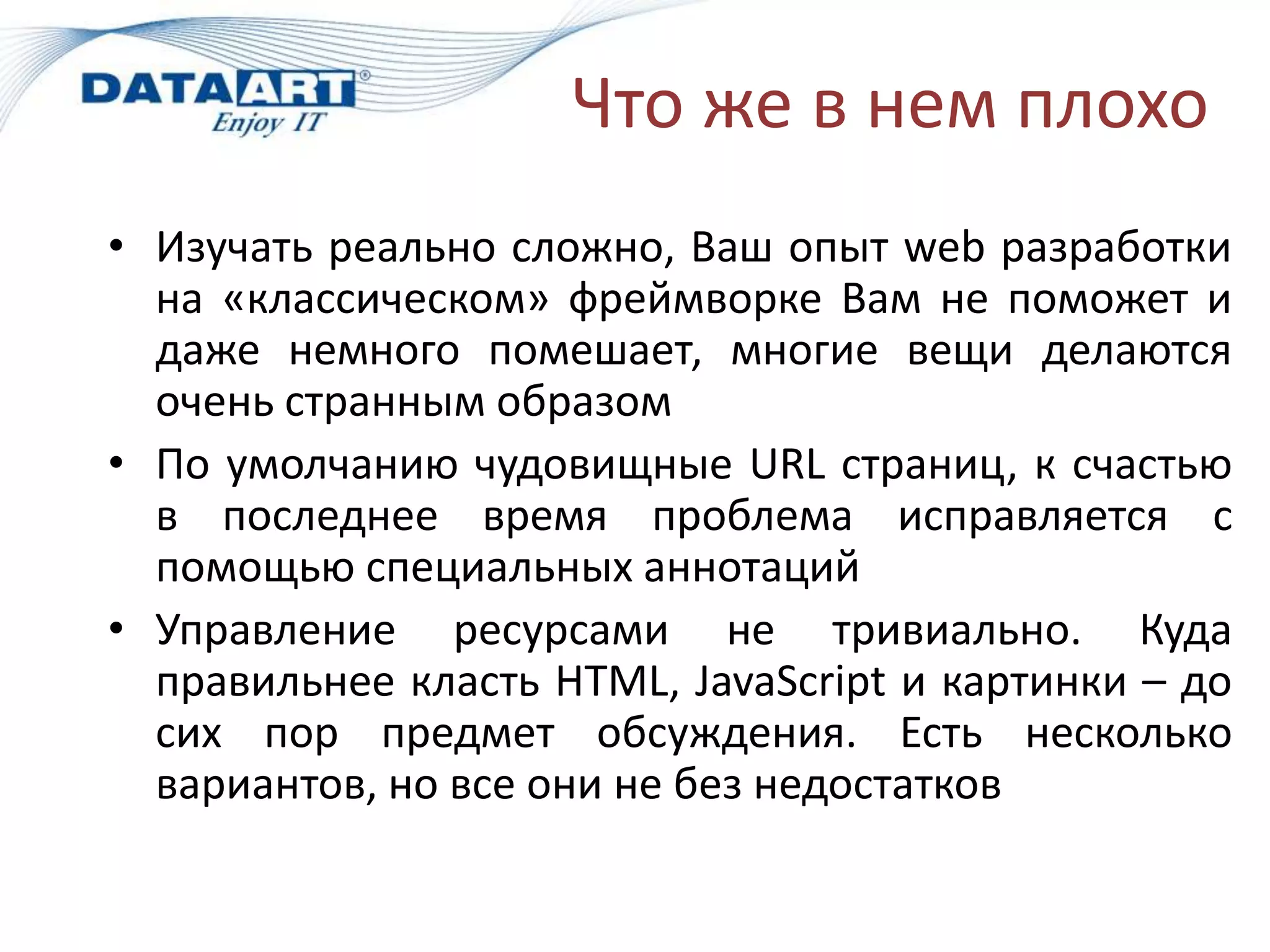 Что же в нем плохо
• Изучать реально сложно, Ваш опыт web разработки
  на «классическом» фреймворке Вам не поможет и
  даже немного помешает, многие вещи делаются
  очень странным образом
• По умолчанию чудовищные URL страниц, к счастью
  в последнее время проблема исправляется с
  помощью специальных аннотаций
• Управление ресурсами не тривиально. Куда
  правильнее класть HTML, JavaScript и картинки – до
  сих пор предмет обсуждения. Есть несколько
  вариантов, но все они не без недостатков
 
