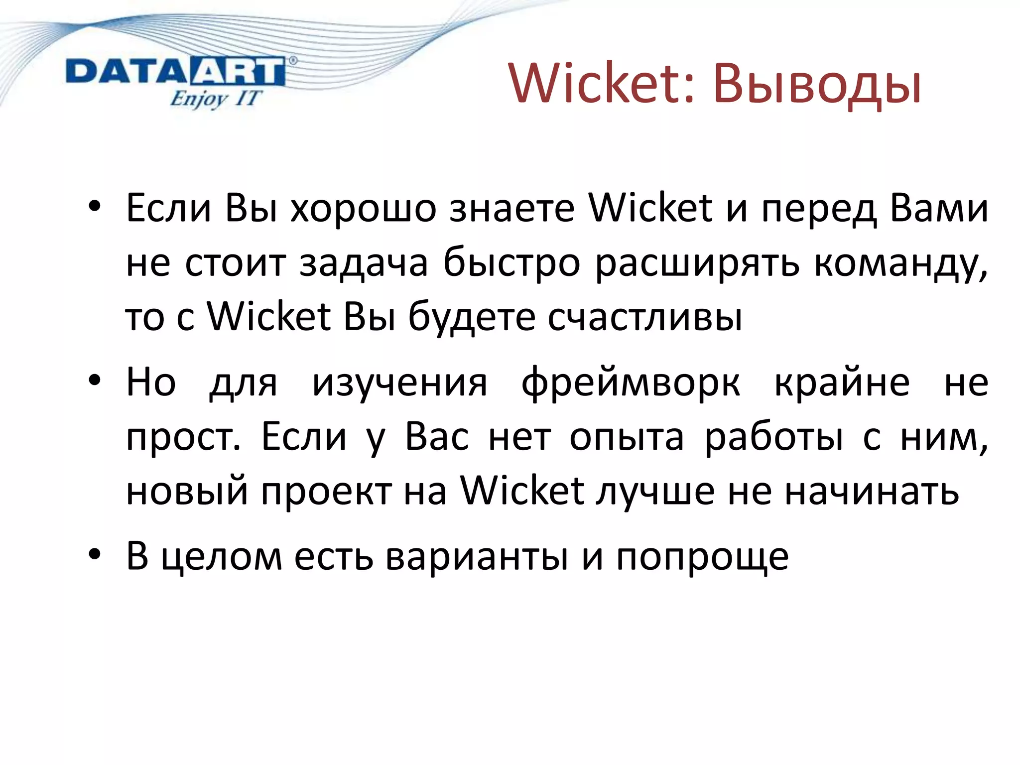Wicket: Выводы
• Если Вы хорошо знаете Wicket и перед Вами
  не стоит задача быстро расширять команду,
  то с Wicket Вы будете счастливы
• Но для изучения фреймворк крайне не
  прост. Если у Вас нет опыта работы с ним,
  новый проект на Wicket лучше не начинать
• В целом есть варианты и попроще
 