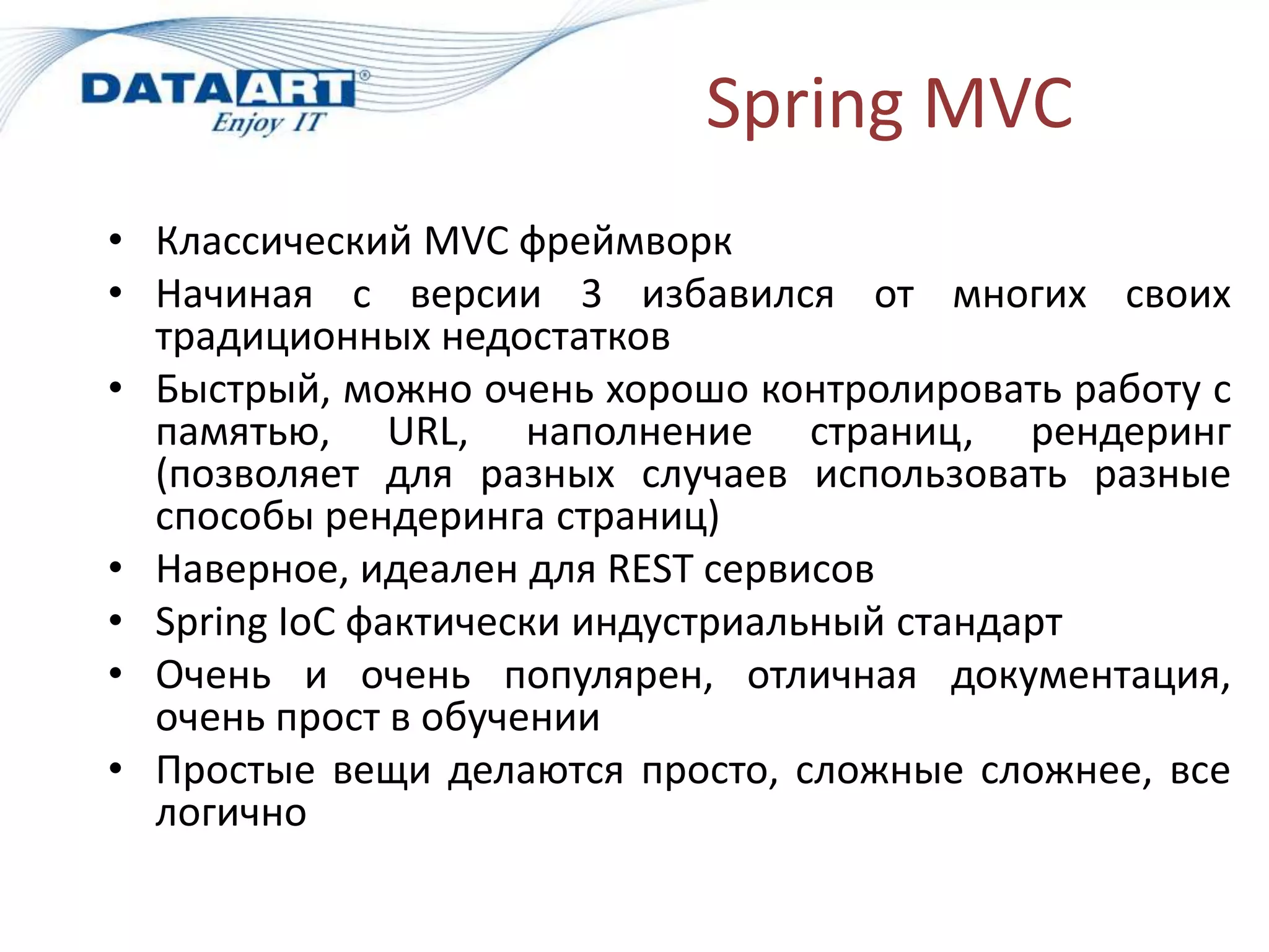 Spring MVC
• Классический MVC фреймворк
• Начиная с версии 3 избавился от многих своих
  традиционных недостатков
• Быстрый, можно очень хорошо контролировать работу с
  памятью, URL, наполнение страниц, рендеринг
  (позволяет для разных случаев использовать разные
  способы рендеринга страниц)
• Наверное, идеален для REST сервисов
• Spring IoC фактически индустриальный стандарт
• Очень и очень популярен, отличная документация,
  очень прост в обучении
• Простые вещи делаются просто, сложные сложнее, все
  логично
 
