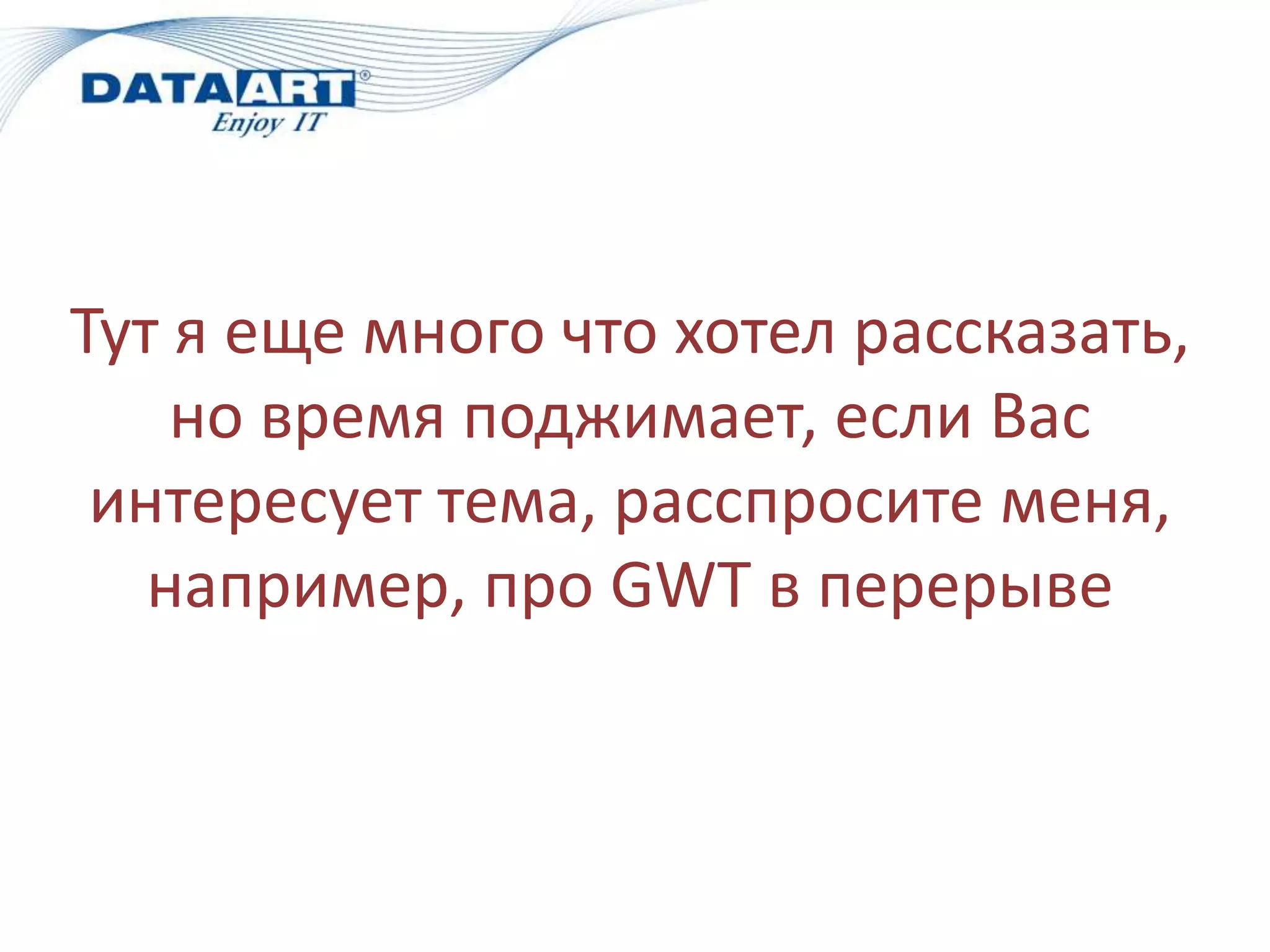 Тут я еще много что хотел рассказать,
    но время поджимает, если Вас
 интересует тема, расспросите меня,
   например, про GWT в перерыве
 