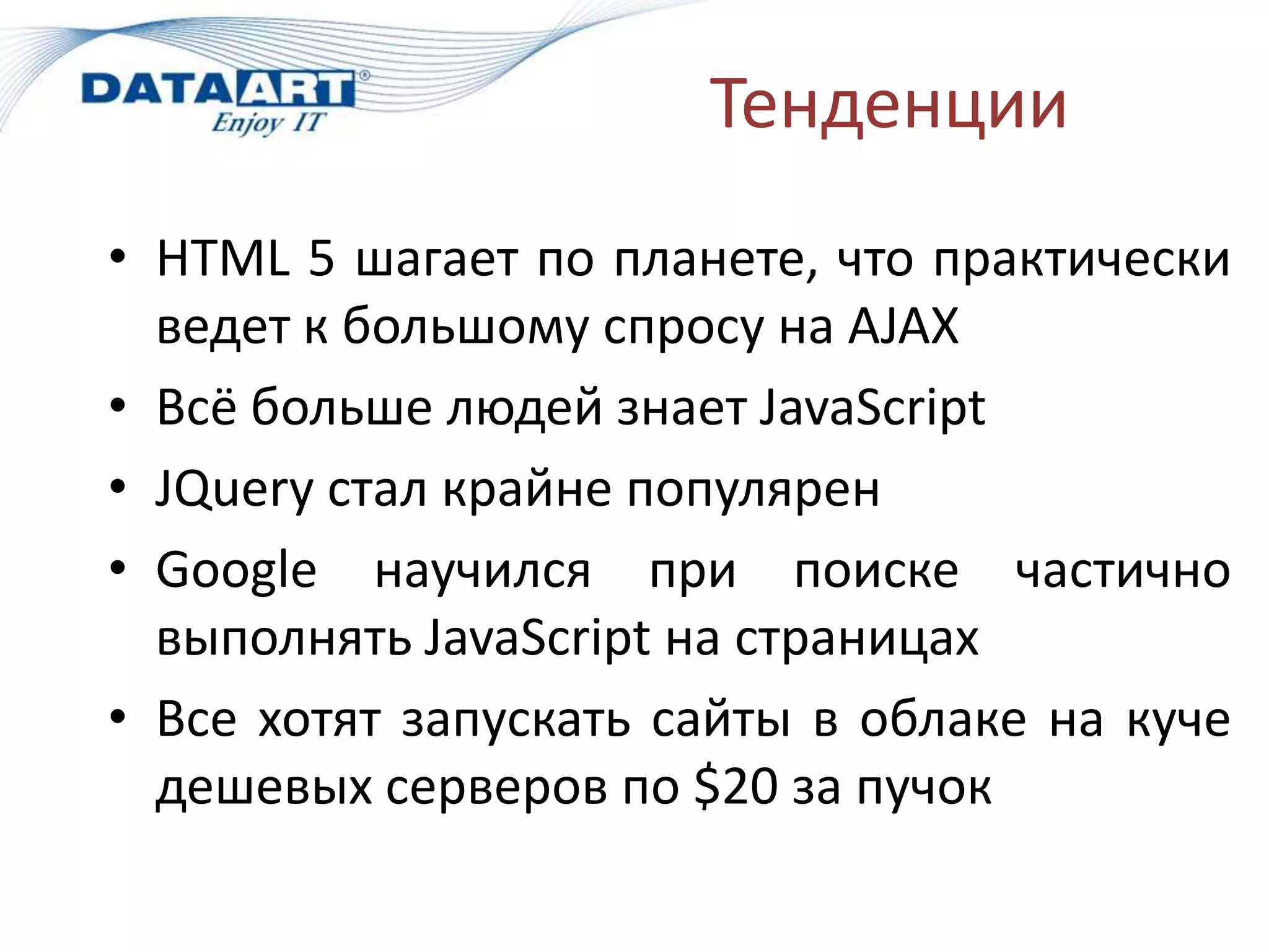 Тенденции
• HTML 5 шагает по планете, что практически
  ведет к большому спросу на AJAX
• Всё больше людей знает JavaScript
• JQuery стал крайне популярен
• Google научился при поиске частично
  выполнять JavaScript на страницах
• Все хотят запускать сайты в облаке на куче
  дешевых серверов по $20 за пучок
 