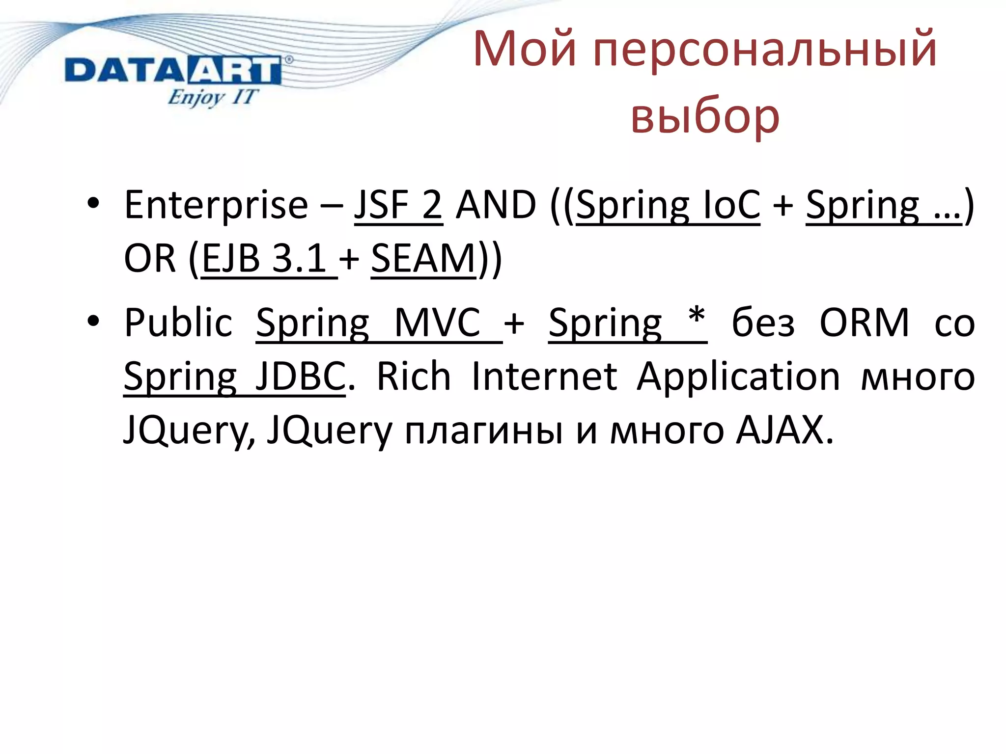 Мой персональный
                          выбор
• Enterprise – JSF 2 AND ((Spring IoC + Spring …)
  OR (EJB 3.1 + SEAM))
• Public Spring MVC + Spring * без ORM cо
  Spring JDBC. Rich Internet Application много
  JQuery, JQuery плагины и много AJAX.
 