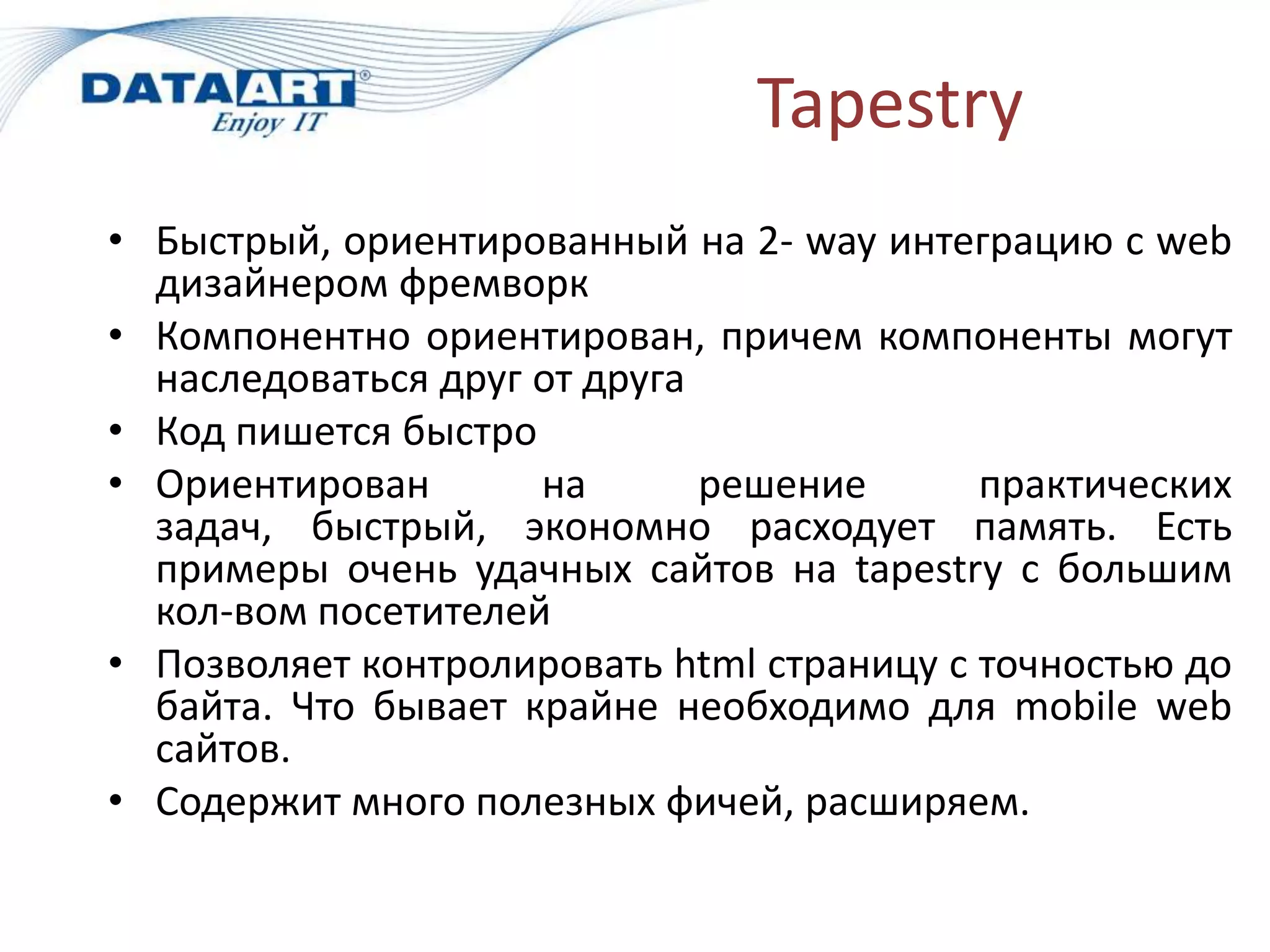 Tapestry
• Быстрый, ориентированный на 2- way интеграцию с web
  дизайнером фремворк
• Компонентно ориентирован, причем компоненты могут
  наследоваться друг от друга
• Код пишется быстро
• Ориентирован       на       решение      практических
  задач, быстрый, экономно расходует память. Есть
  примеры очень удачных сайтов на tapestry с большим
  кол-вом посетителей
• Позволяет контролировать html страницу с точностью до
  байта. Что бывает крайне необходимо для mobile web
  сайтов.
• Содержит много полезных фичей, расширяем.
 