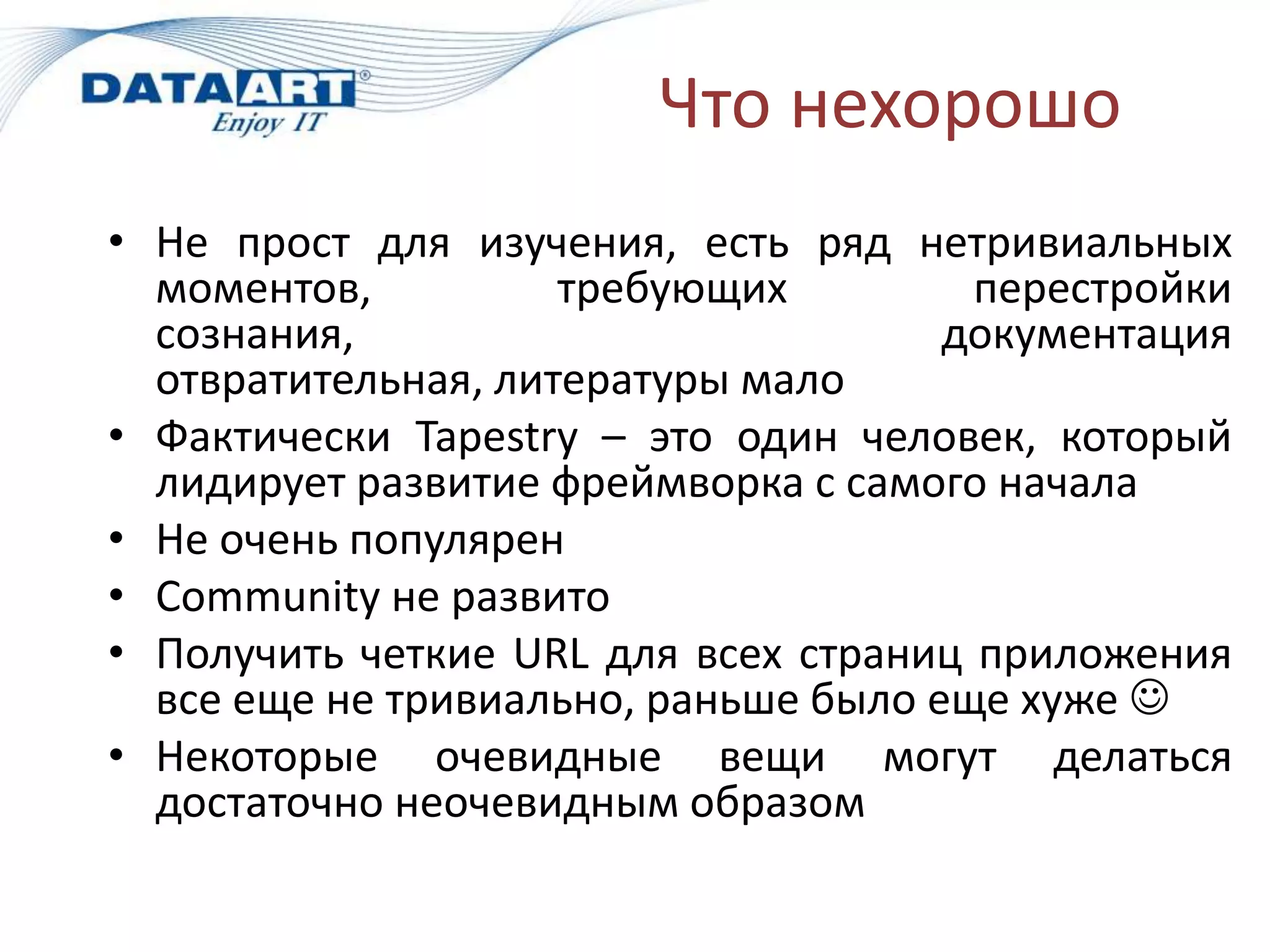 Что нехорошо
• Не прост для изучения, есть ряд нетривиальных
  моментов,          требующих         перестройки
  сознания,                           документация
  отвратительная, литературы мало
• Фактически Tapestry – это один человек, который
  лидирует развитие фреймворка с самого начала
• Не очень популярен
• Community не развито
• Получить четкие URL для всех страниц приложения
  все еще не тривиально, раньше было еще хуже 
• Некоторые очевидные вещи могут делаться
  достаточно неочевидным образом
 