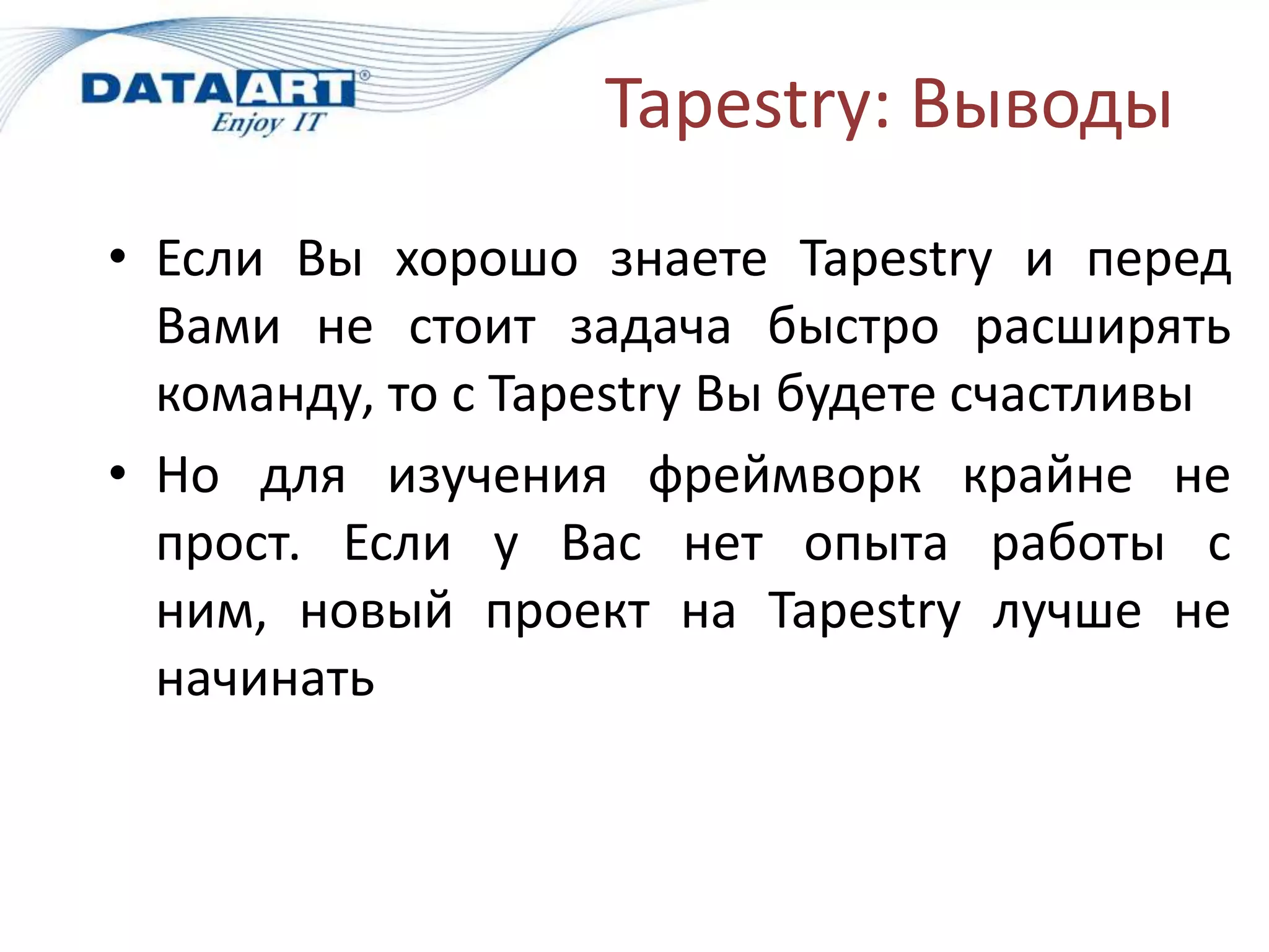 Tapestry: Выводы
• Если Вы хорошо знаете Tapestry и перед
  Вами не стоит задача быстро расширять
  команду, то с Tapestry Вы будете счастливы
• Но для изучения фреймворк крайне не
  прост. Если у Вас нет опыта работы с
  ним, новый проект на Tapestry лучше не
  начинать
 