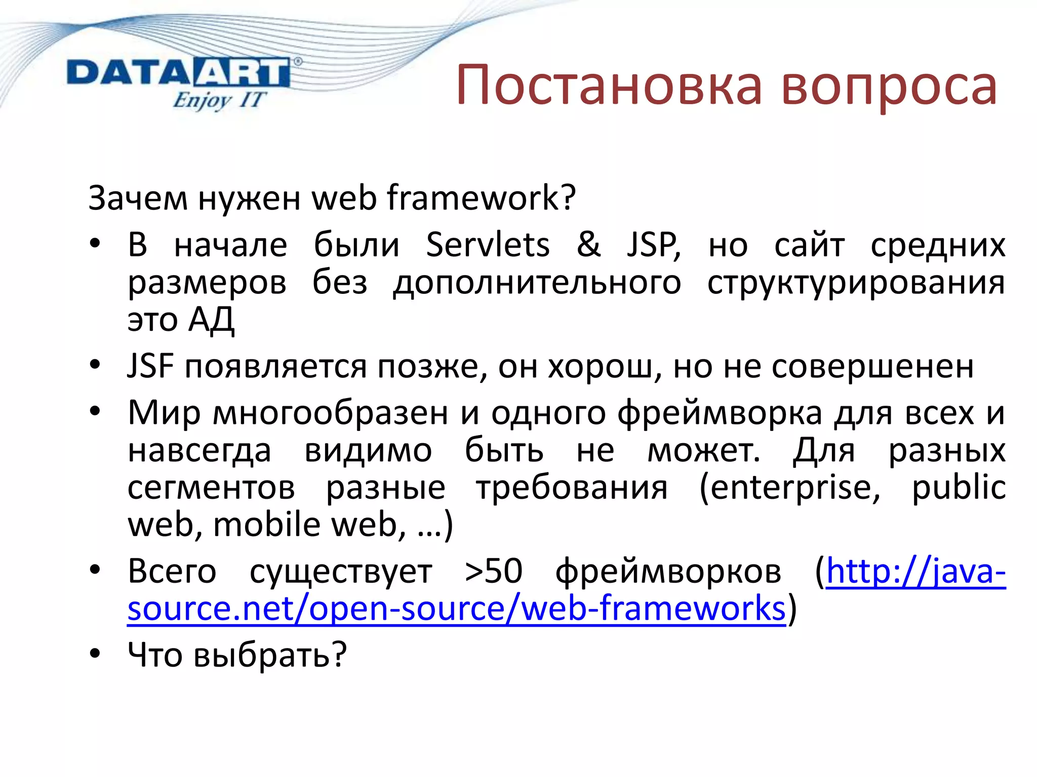 Постановка вопроса
Зачем нужен web framework?
• В начале были Servlets & JSP, но сайт средних
  размеров без дополнительного структурирования
  это АД
• JSF появляется позже, он хорош, но не совершенен
• Мир многообразен и одного фреймворка для всех и
  навсегда видимо быть не может. Для разных
  сегментов разные требования (enterprise, public
  web, mobile web, …)
• Всего существует >50 фреймворков (http://java-
  source.net/open-source/web-frameworks)
• Что выбрать?
 