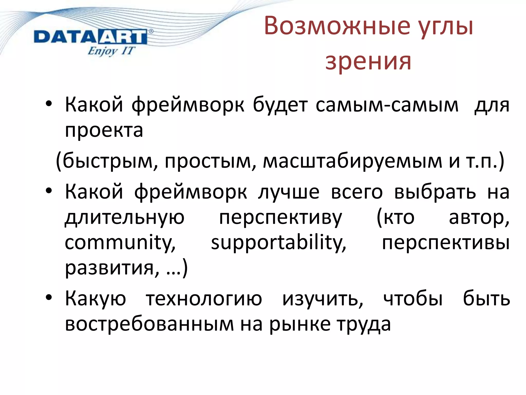 Возможные углы
                       зрения
• Какой фреймворк будет самым-самым для
  проекта
 (быстрым, простым, масштабируемым и т.п.)
• Какой фреймворк лучше всего выбрать на
  длительную перспективу (кто автор,
  community, supportability, перспективы
  развития, …)
• Какую технологию изучить, чтобы быть
  востребованным на рынке труда
 
