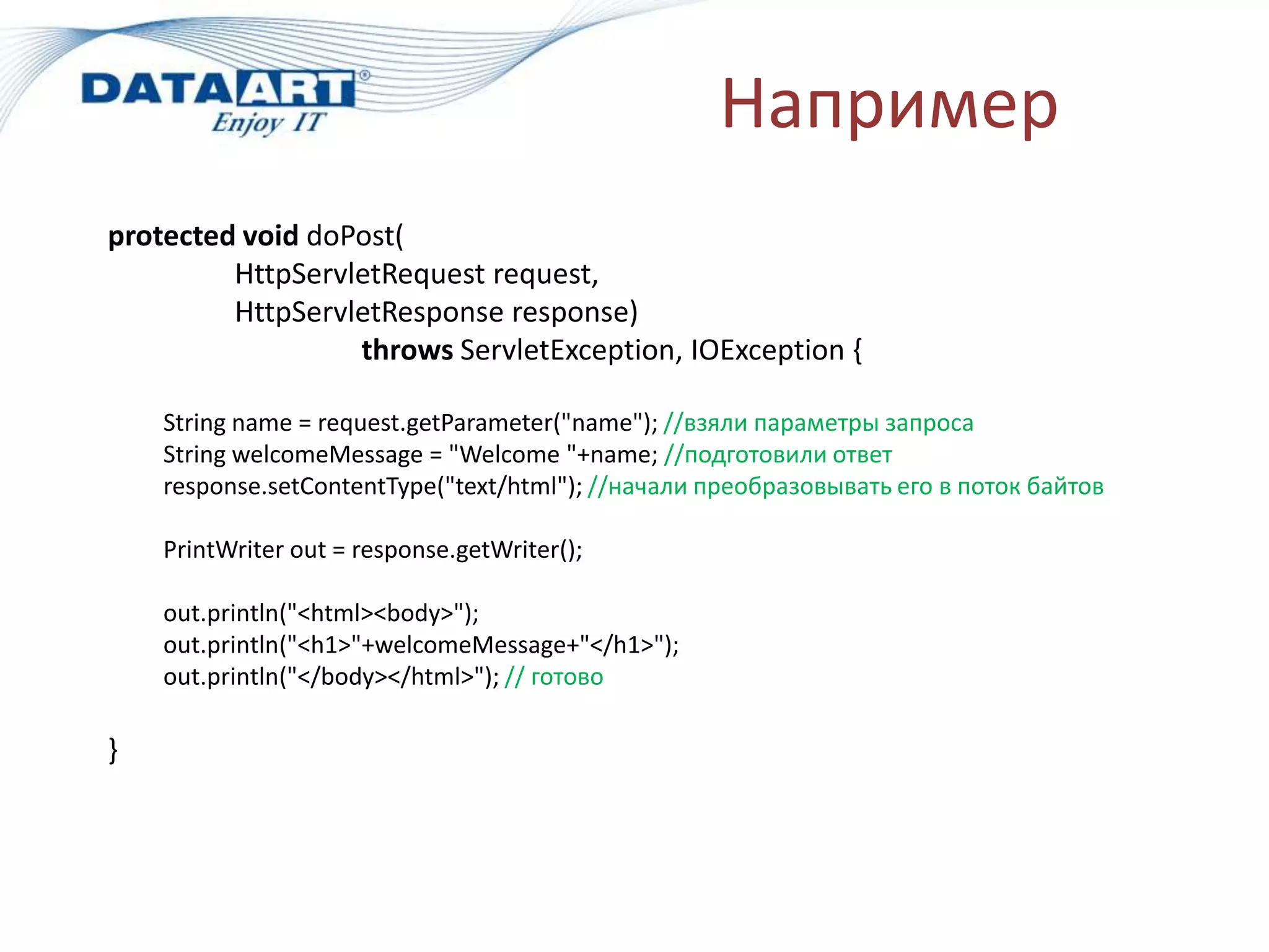 Например
protected void doPost(
         HttpServletRequest request,
         HttpServletResponse response)
                  throws ServletException, IOException {

    String name = request.getParameter("name"); //взяли параметры запроса
    String welcomeMessage = "Welcome "+name; //подготовили ответ
    response.setContentType("text/html"); //начали преобразовывать его в поток байтов

    PrintWriter out = response.getWriter();

    out.println("<html><body>");
    out.println("<h1>"+welcomeMessage+"</h1>");
    out.println("</body></html>"); // готово

}
 