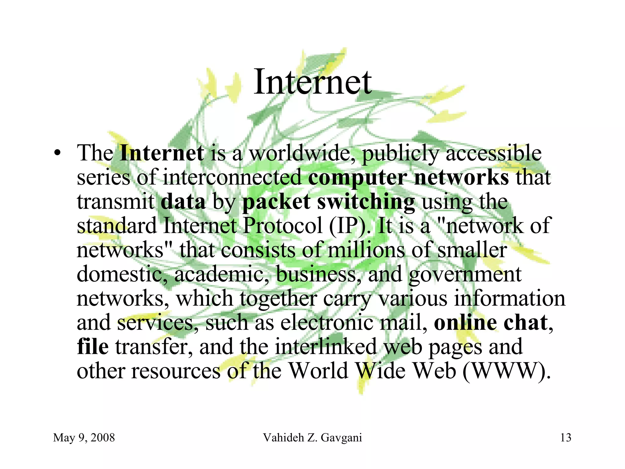 Internet The  Internet  is a worldwide, publicly accessible series of interconnected  computer networks  that transmit  data  by  packet switching  using the standard Internet Protocol (IP). It is a "network of networks" that consists of millions of smaller domestic, academic, business, and government networks, which together carry various information and services, such as electronic mail,  online chat ,  file  transfer, and the interlinked web pages and other resources of the World Wide Web (WWW). 