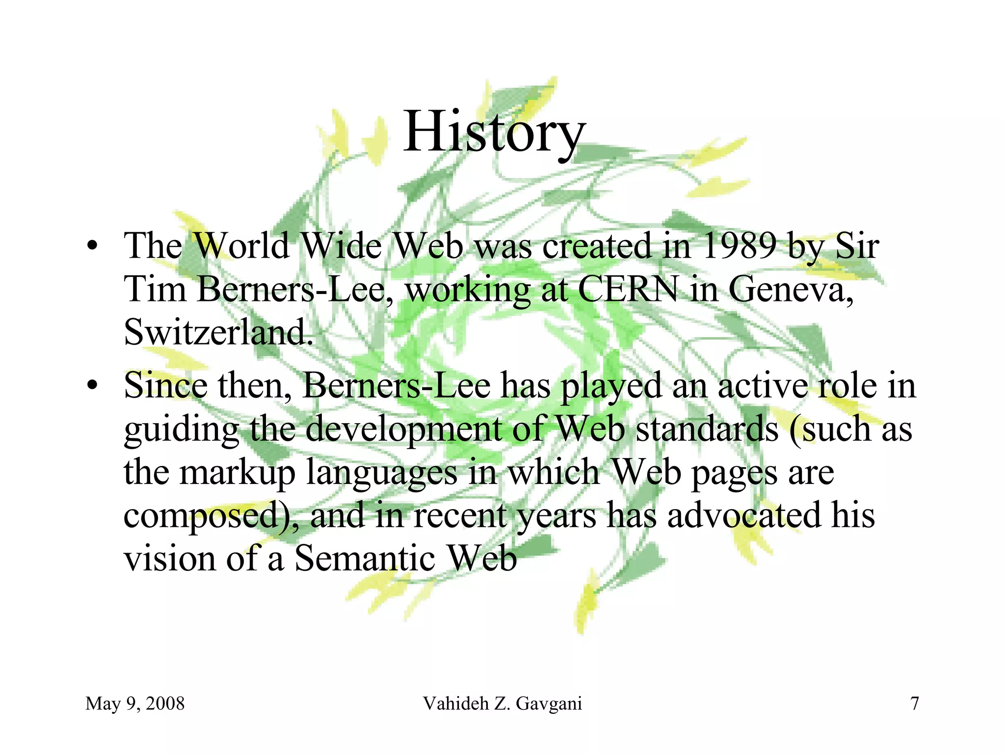 History  The World Wide Web was created in 1989 by Sir Tim Berners-Lee, working at CERN in Geneva, Switzerland.  Since then, Berners-Lee has played an active role in guiding the development of Web standards (such as the markup languages in which Web pages are composed), and in recent years has advocated his vision of a Semantic Web   
