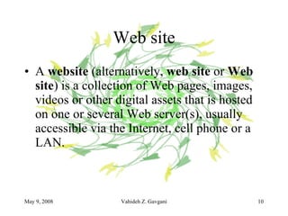Web site A  website  (alternatively,  web site  or  Web site ) is a collection of Web pages, images, videos or other digital assets that is hosted on one or several Web server(s), usually accessible via the Internet, cell phone or a LAN. 