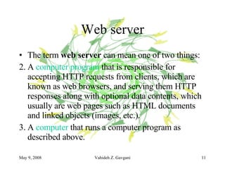 Web server The term  web server  can mean one of two things: A  computer program  that is responsible for accepting HTTP requests from clients, which are known as web browsers, and serving them HTTP responses along with optional data contents, which usually are web pages such as HTML documents and linked objects (images, etc.).  A  computer  that runs a computer program as described above.  