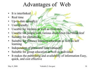 Advantages of  Web  It is interlinked Real time Up-to-date (usually)  User friendly Useable for literates as well as illiterates Useable for people with various disabilities like blind/deaf Suitable for multimedia Suitable for distance learning/education as well as self learning Independent of place and time (ubiquity) Suitable for group education as well as individual It makes the publishing and availability of information Easy, quick, and cost effective 
