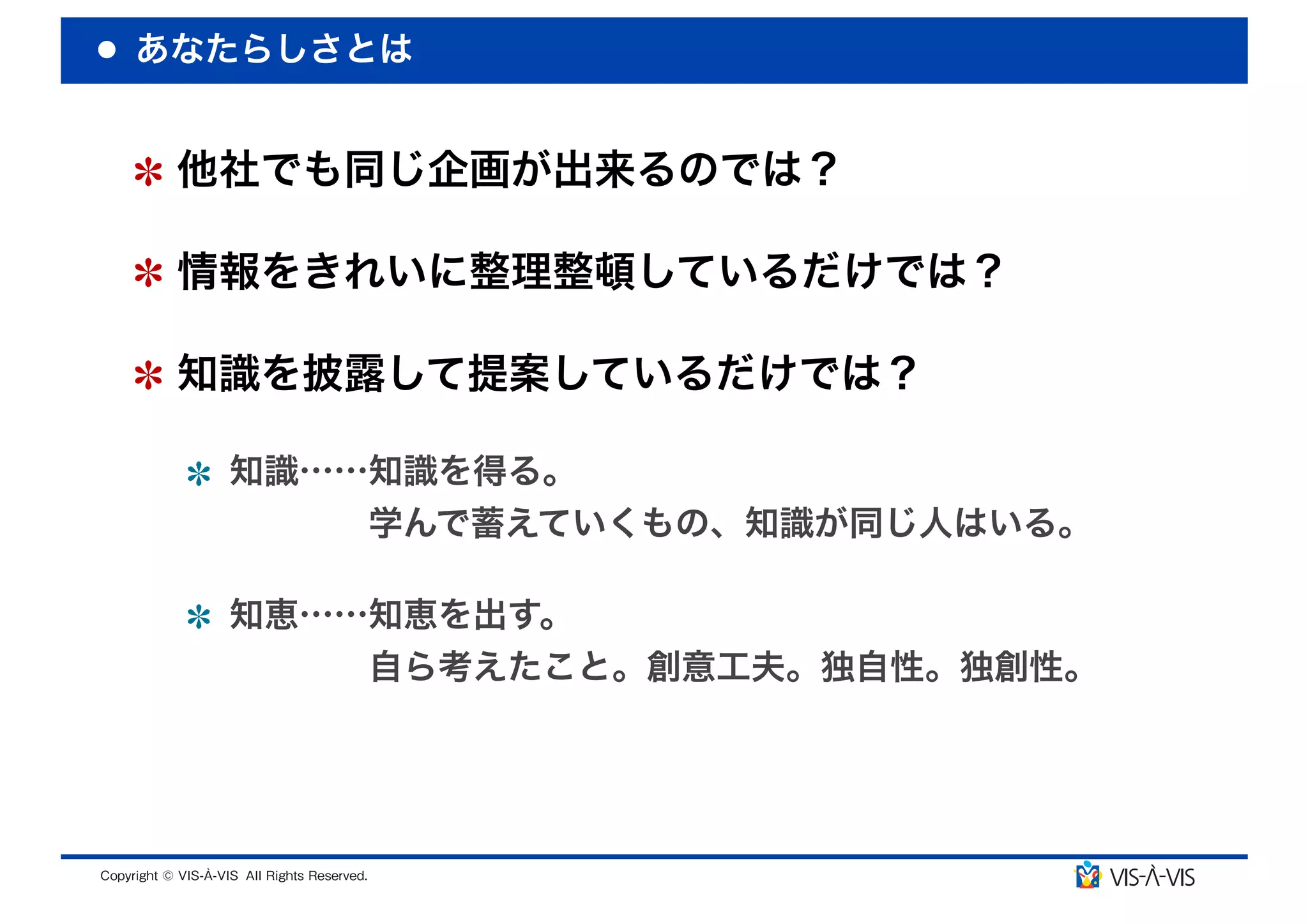 あなたらしさとは


 他社でも同じ企画が出来るのでは？

 情報をきれいに整理整頓しているだけでは？

 知識を披露して提案しているだけでは？

  知識……知識を得る。
      学んで蓄えていくもの、知識が同じ人はいる。

  知恵……知恵を出す。
      自ら考えたこと。創意工夫。独自性。独創性。
 