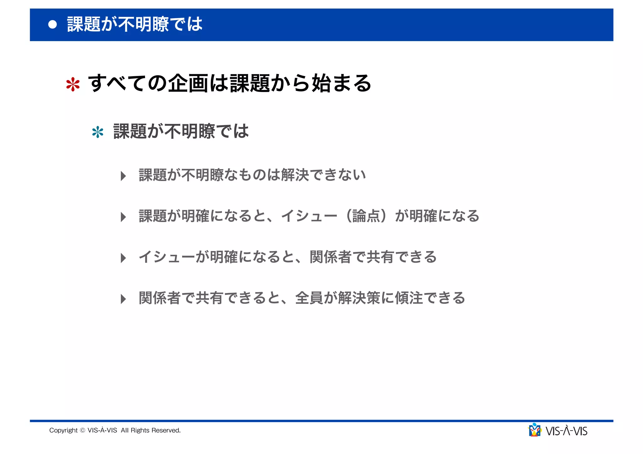 課題が不明瞭では


 すべての企画は課題から始まる

  課題が不明瞭では

  ‣ 課題が不明瞭なものは解決できない

  ‣ 課題が明確になると、イシュー（論点）が明確になる

  ‣ イシューが明確になると、関係者で共有できる

  ‣ 関係者で共有できると、全員が解決策に傾注できる
 