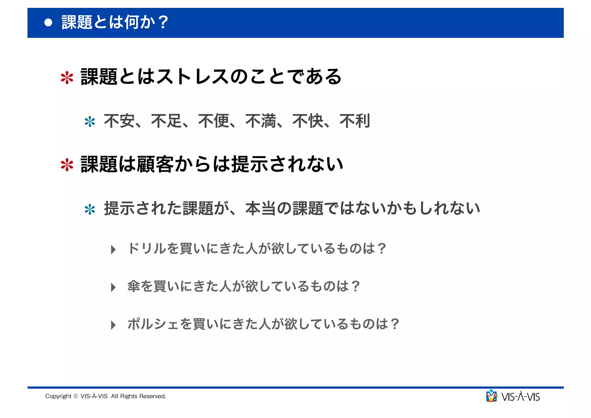 課題とは何か？


 課題とはストレスのことである

  不安、不足、不便、不満、不快、不利

 課題は顧客からは提示されない

  提示された課題が、本当の課題ではないかもしれない

  ‣ ドリルを買いにきた人が欲しているものは？

  ‣ 傘を買いにきた人が欲しているものは？

  ‣ ポルシェを買いにきた人が欲しているものは？
 