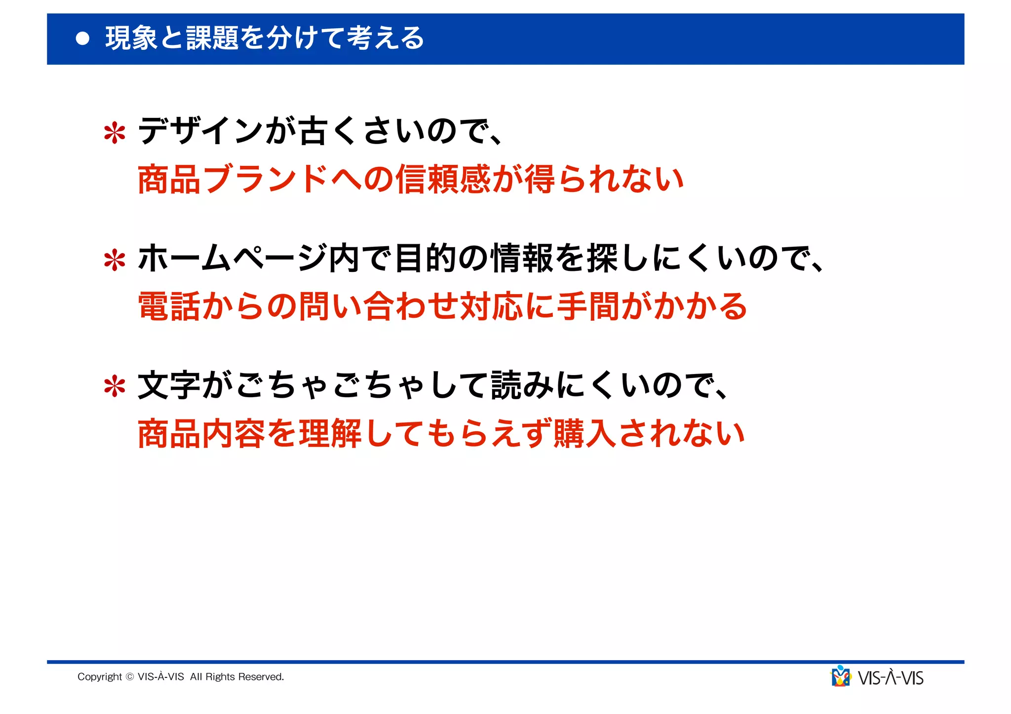現象と課題を分けて考える


 デザインが古くさいので、
 商品ブランドへの信頼感が得られない

 ホームページ内で目的の情報を探しにくいので、
 電話からの問い合わせ対応に手間がかかる

 文字がごちゃごちゃして読みにくいので、
 商品内容を理解してもらえず購入されない
 