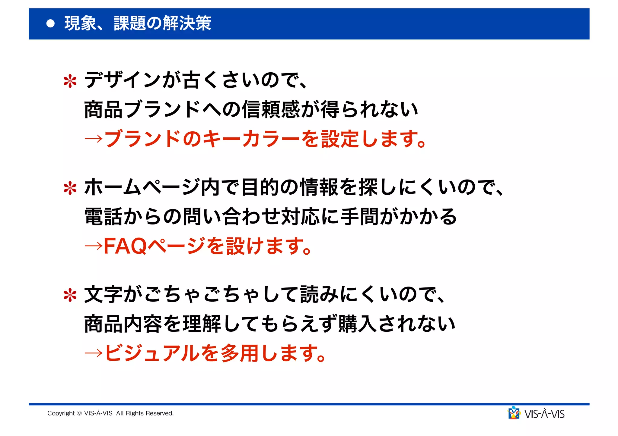現象、課題の解決策


 デザインが古くさいので、
 商品ブランドへの信頼感が得られない
 →ブランドのキーカラーを設定します。

 ホームページ内で目的の情報を探しにくいので、
 電話からの問い合わせ対応に手間がかかる
 →FAQページを設けます。

 文字がごちゃごちゃして読みにくいので、
 商品内容を理解してもらえず購入されない
 →ビジュアルを多用します。
 