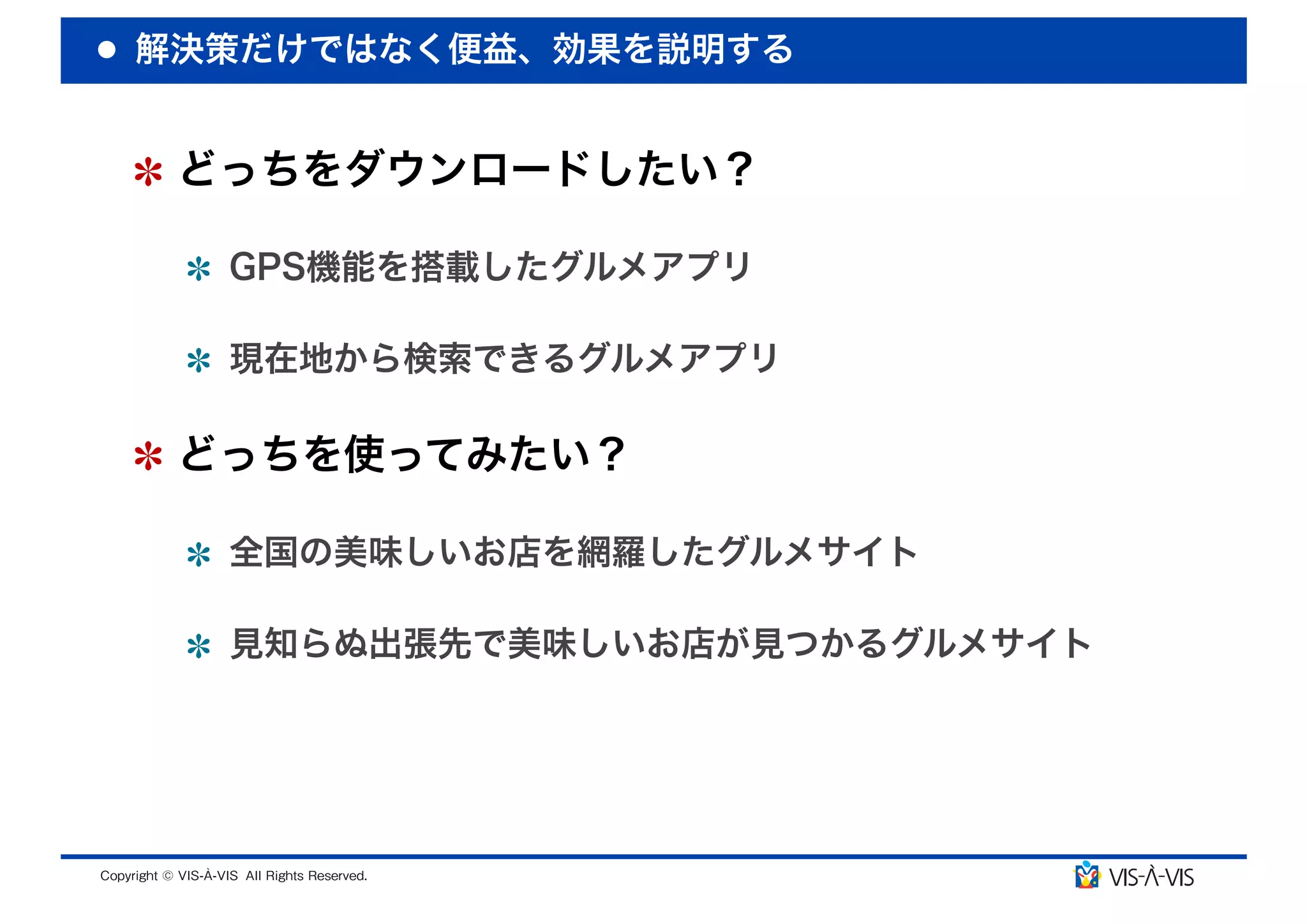 解決策だけではなく便益、効果を説明する


 どっちをダウンロードしたい？

  GPS機能を搭載したグルメアプリ

  現在地から検索できるグルメアプリ

 どっちを使ってみたい？

  全国の美味しいお店を網羅したグルメサイト

  見知らぬ出張先で美味しいお店が見つかるグルメサイト
 