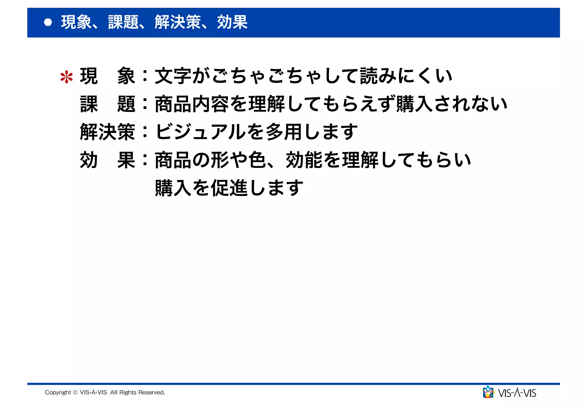 現象、課題、解決策、効果


 現 象：文字がごちゃごちゃして読みにくい
 課 題：商品内容を理解してもらえず購入されない
 解決策：ビジュアルを多用します
 効 果：商品の形や色、効能を理解してもらい
     購入を促進します
 