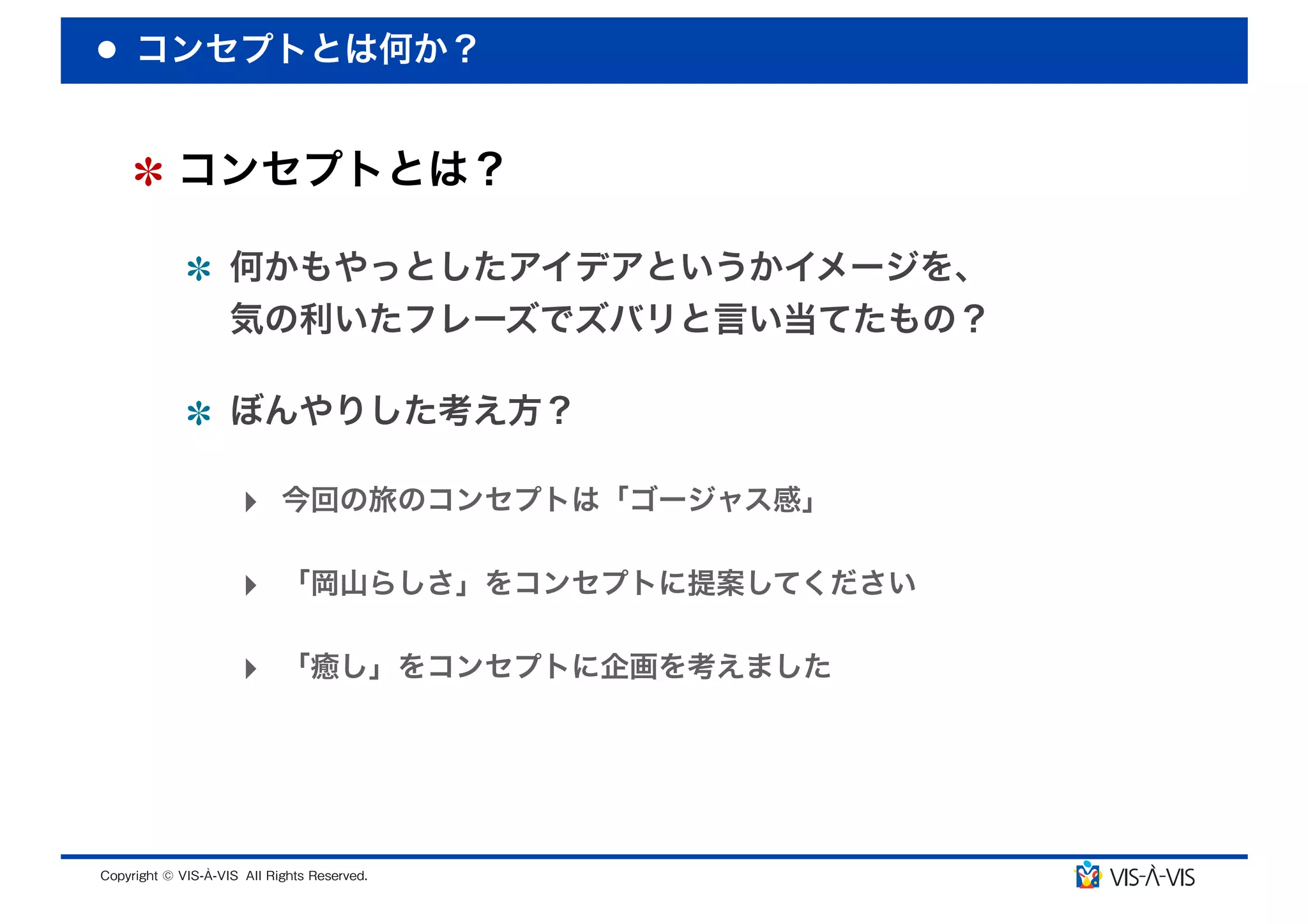 コンセプトとは何か？


 コンセプトとは？

  何かもやっとしたアイデアというかイメージを、
  気の利いたフレーズでズバリと言い当てたもの？

  ぼんやりした考え方？

  ‣ 今回の旅のコンセプトは「ゴージャス感」

  ‣ 「岡山らしさ」をコンセプトに提案してください

  ‣ 「癒し」をコンセプトに企画を考えました
 