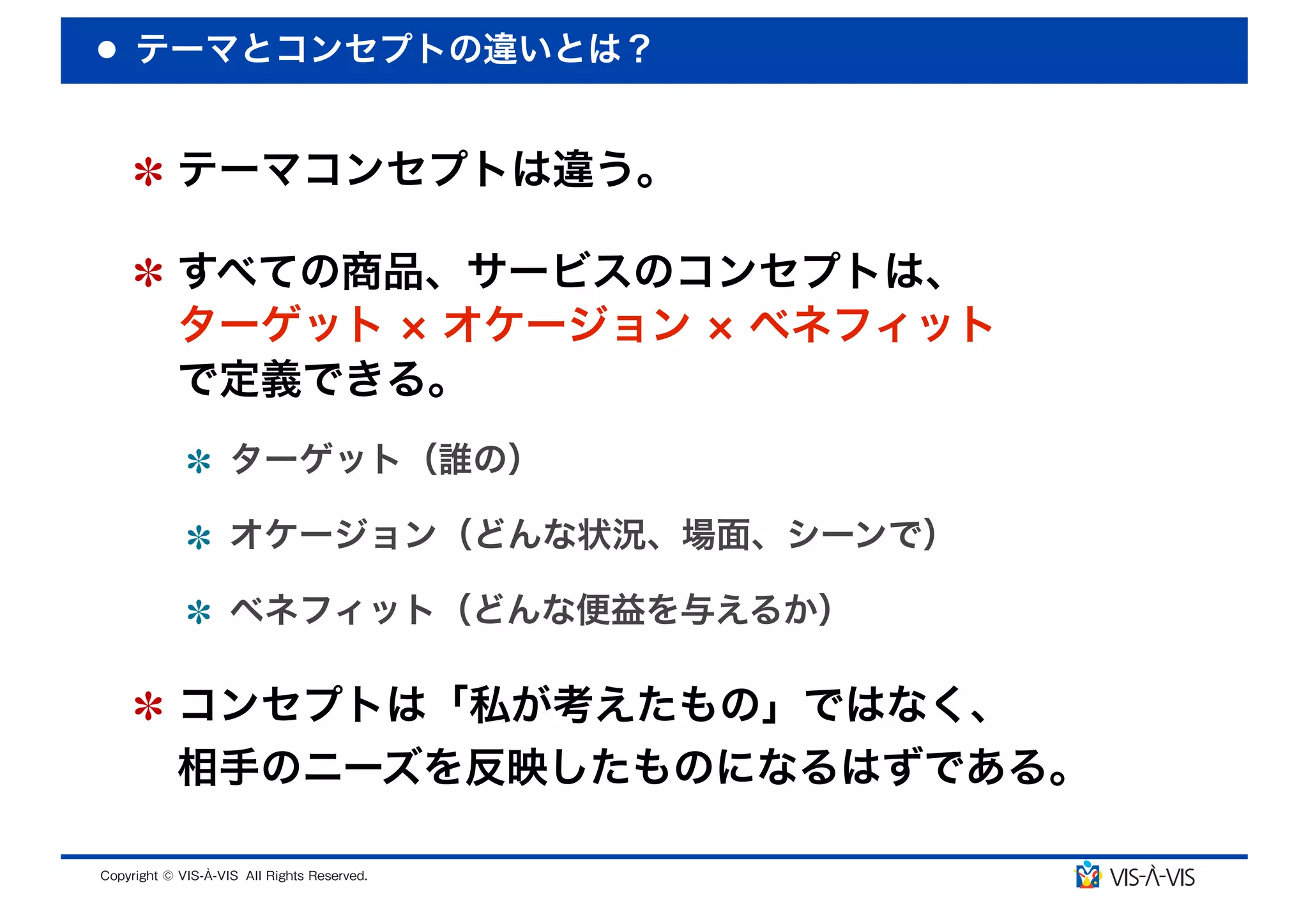 テーマとコンセプトの違いとは？


 テーマコンセプトは違う。

 すべての商品、サービスのコンセプトは、
 ターゲット オケージョン ベネフィット
 で定義できる。
  ターゲット（誰の）

  オケージョン（どんな状況、場面、シーンで）

  ベネフィット（どんな便益を与えるか）

 コンセプトは「私が考えたもの」ではなく、
 相手のニーズを反映したものになるはずである。
 