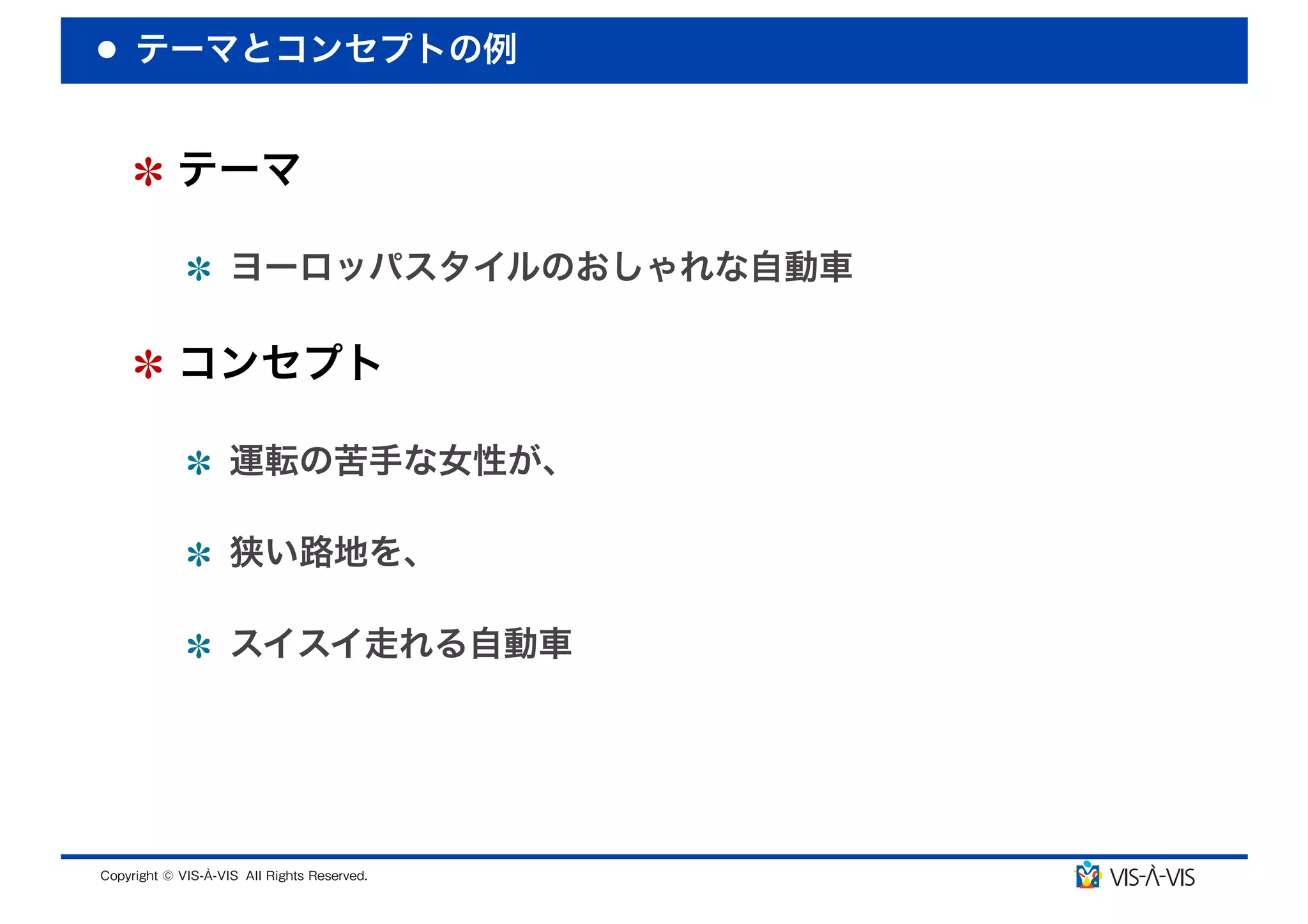 テーマとコンセプトの例


 テーマ

  ヨーロッパスタイルのおしゃれな自動車

 コンセプト

  運転の苦手な女性が、

  狭い路地を、

  スイスイ走れる自動車
 