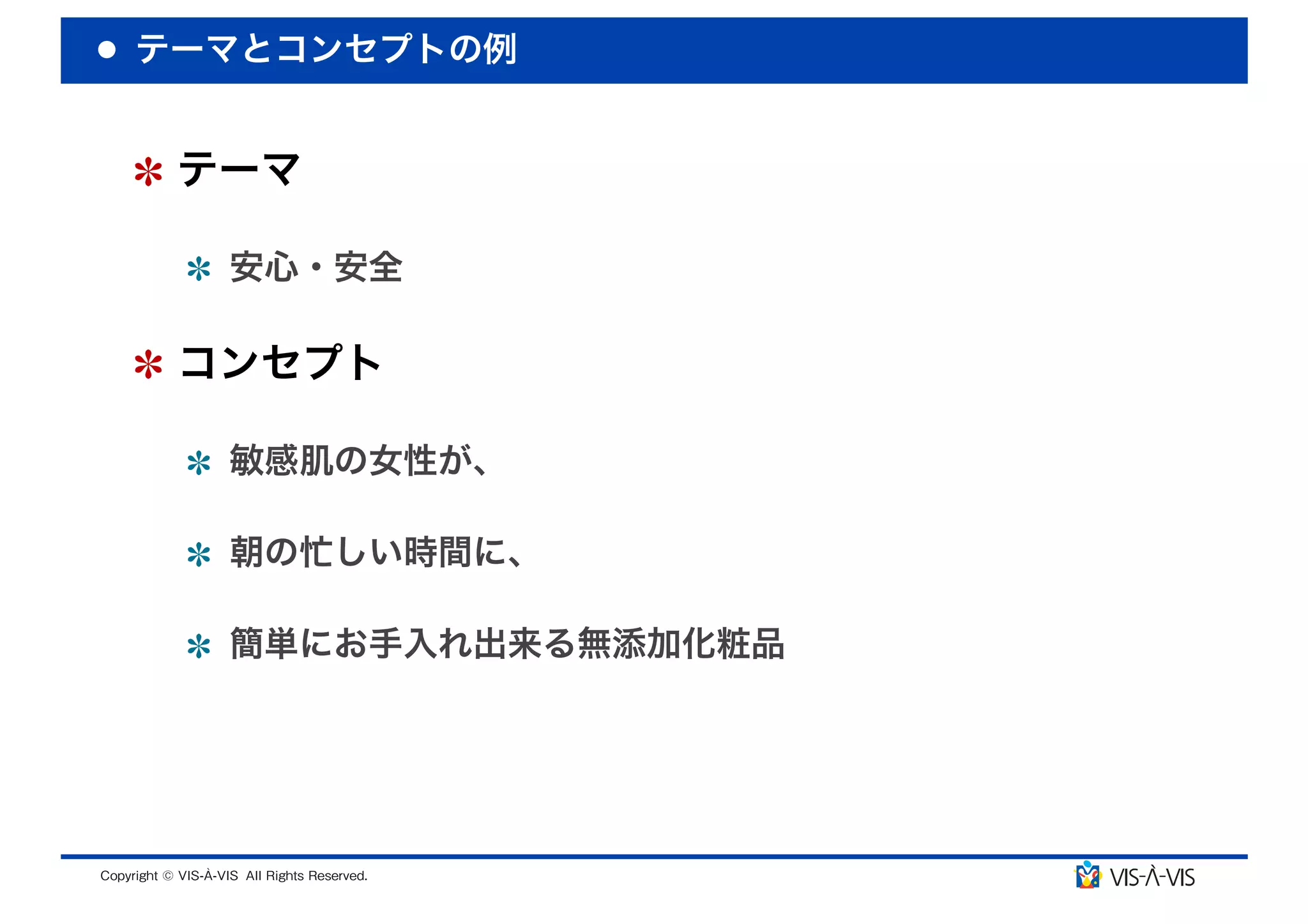 テーマとコンセプトの例


 テーマ

  安心・安全

 コンセプト

  敏感肌の女性が、

  朝の忙しい時間に、

  簡単にお手入れ出来る無添加化粧品
 