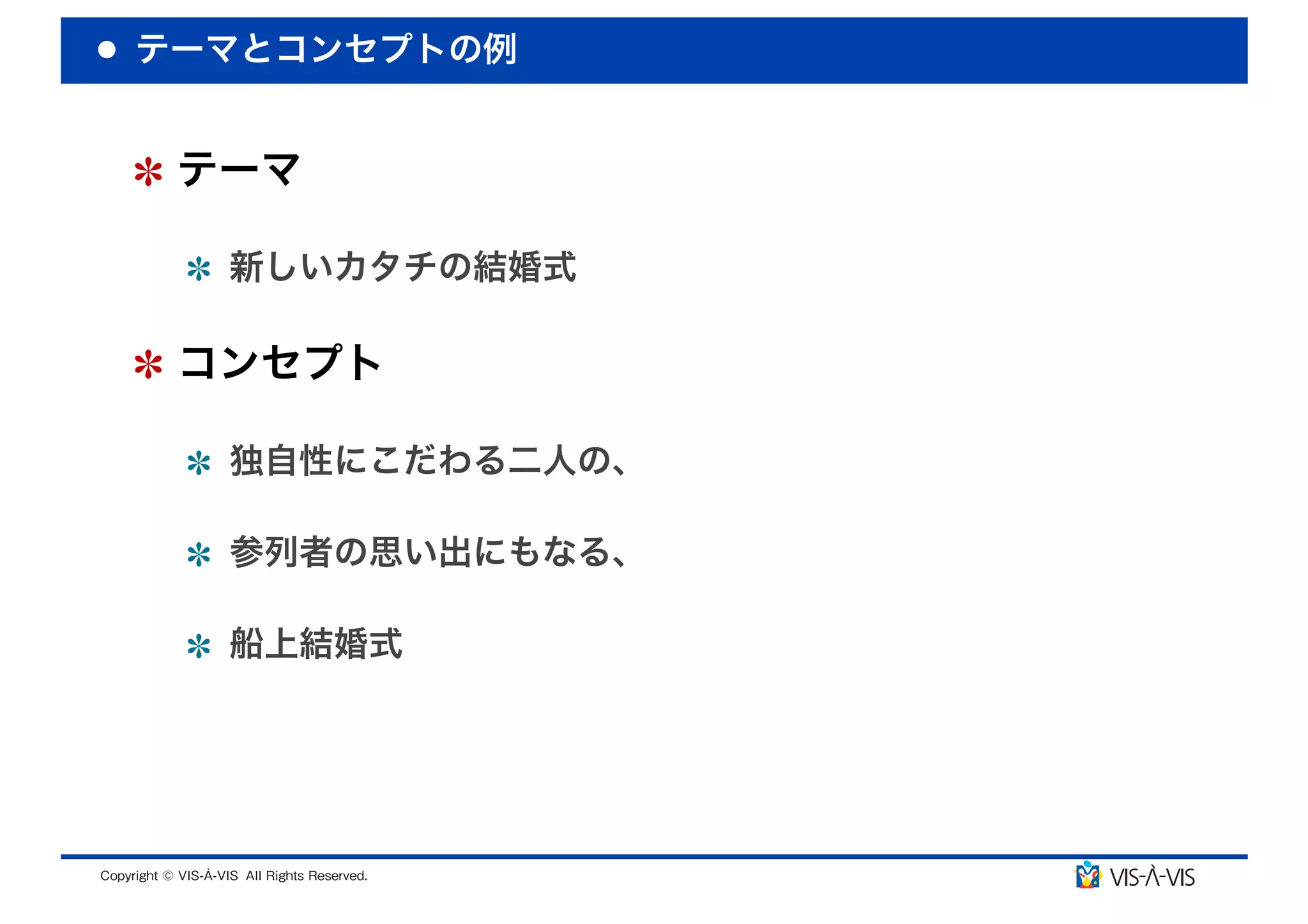 テーマとコンセプトの例


 テーマ

  新しいカタチの結婚式

 コンセプト

  独自性にこだわる二人の、

  参列者の思い出にもなる、

  船上結婚式
 