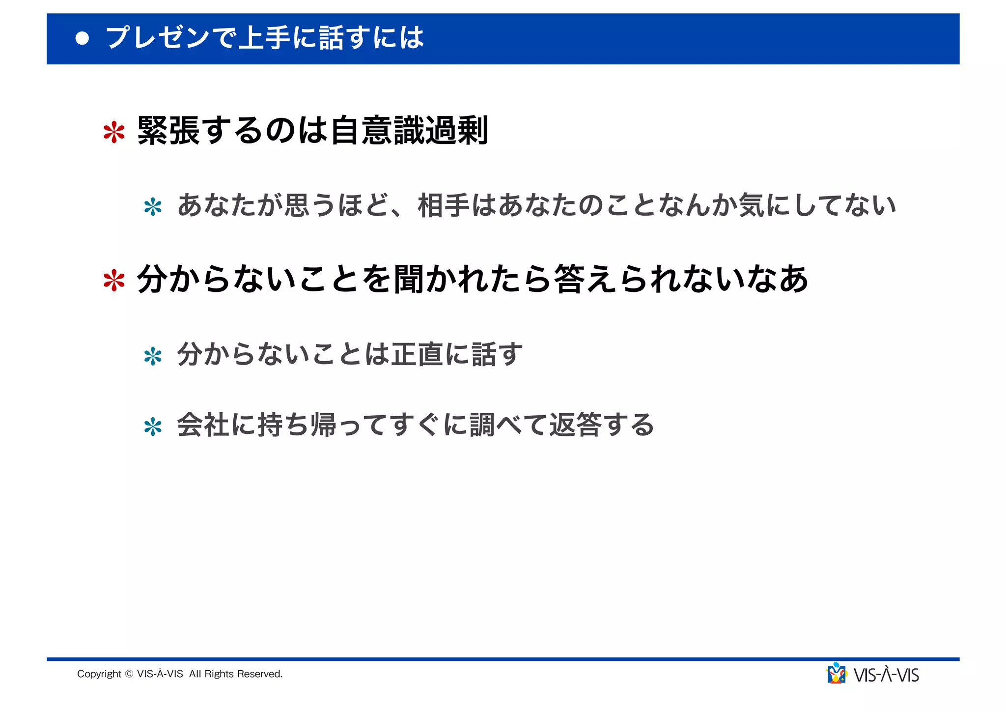 プレゼンで上手に話すには


 緊張するのは自意識過剰

  あなたが思うほど、相手はあなたのことなんか気にしてない

 分からないことを聞かれたら答えられないなあ

  分からないことは正直に話す

  会社に持ち帰ってすぐに調べて返答する
 