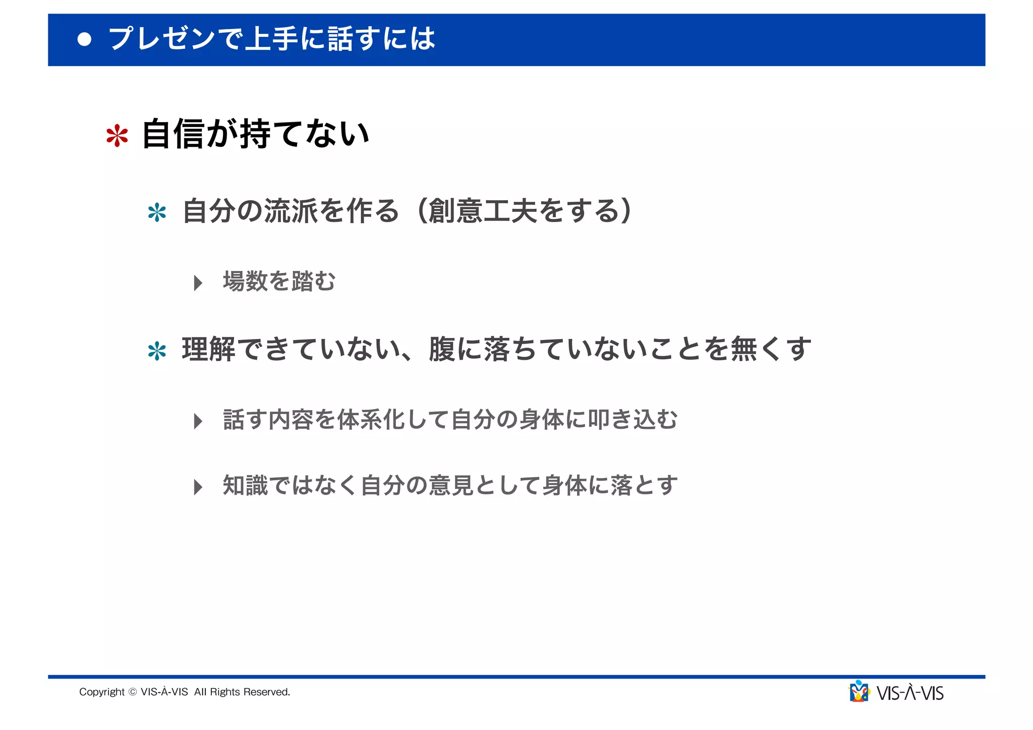 プレゼンで上手に話すには


 自信が持てない

  自分の流派を作る（創意工夫をする）

  ‣ 場数を踏む

  理解できていない、腹に落ちていないことを無くす

  ‣ 話す内容を体系化して自分の身体に叩き込む

  ‣ 知識ではなく自分の意見として身体に落とす
 