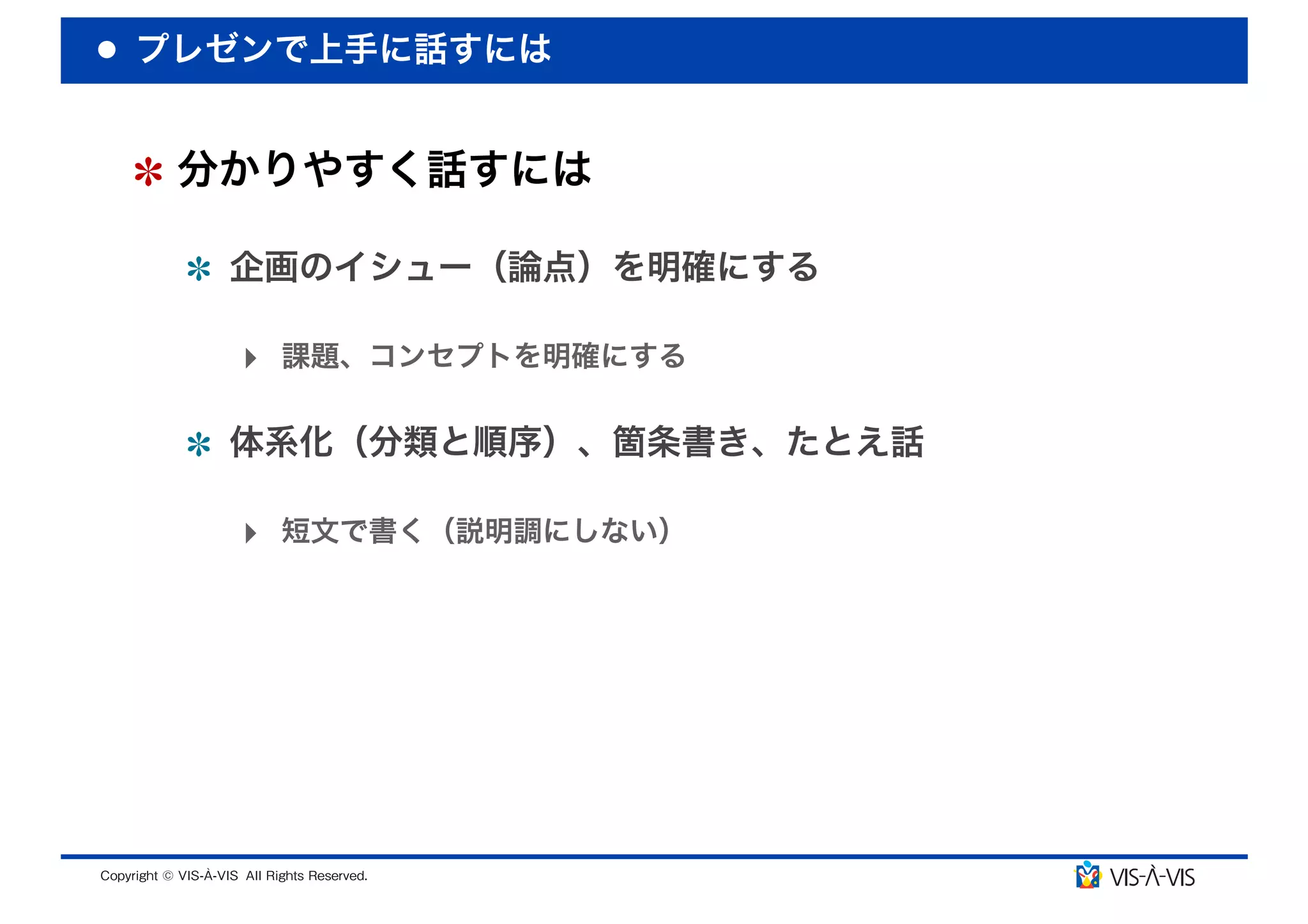 プレゼンで上手に話すには


 分かりやすく話すには

  企画のイシュー（論点）を明確にする

  ‣ 課題、コンセプトを明確にする

  体系化（分類と順序）、箇条書き、たとえ話

  ‣ 短文で書く（説明調にしない）
 