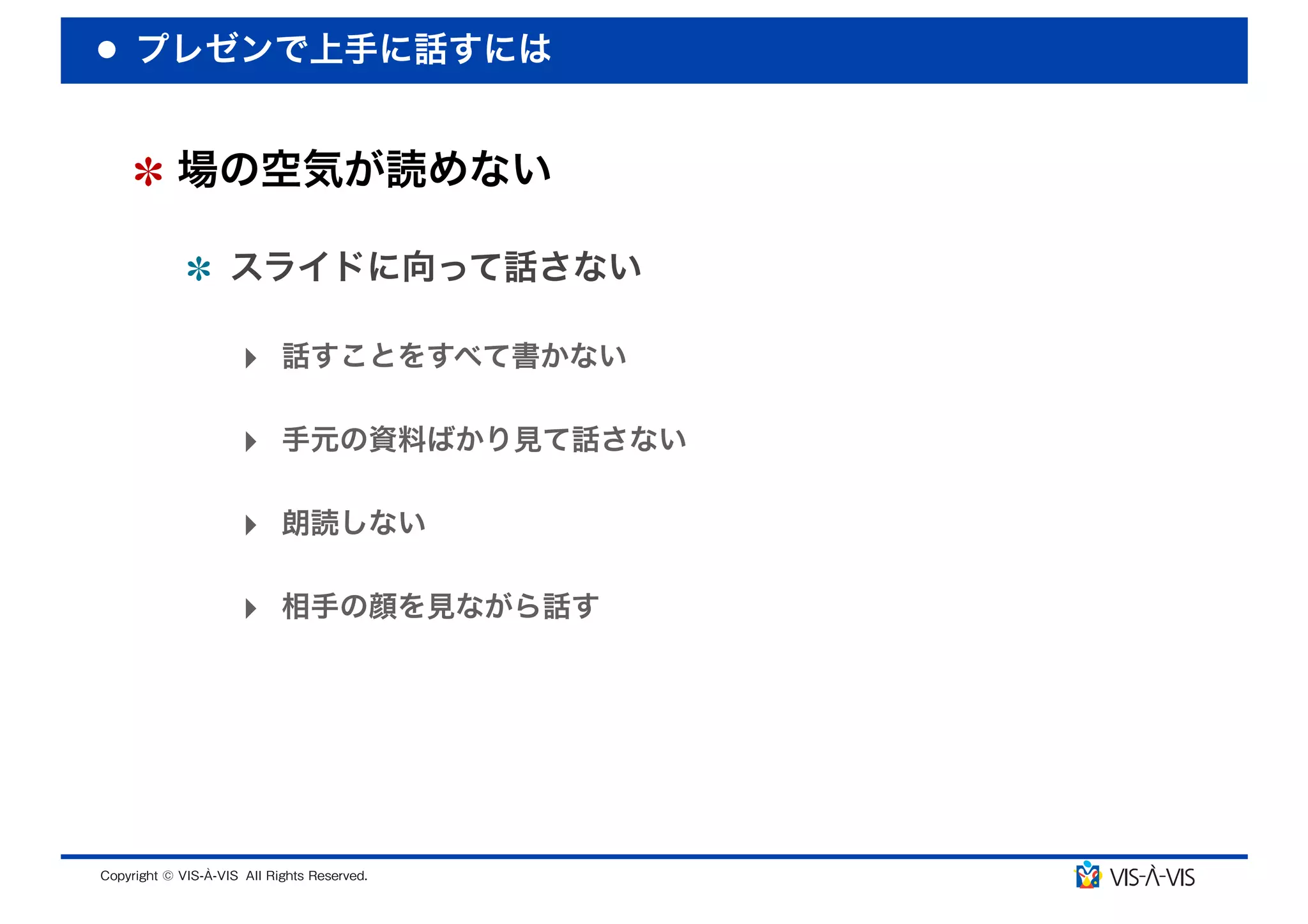 プレゼンで上手に話すには


 場の空気が読めない

  スライドに向って話さない

  ‣ 話すことをすべて書かない

  ‣ 手元の資料ばかり見て話さない

  ‣ 朗読しない

  ‣ 相手の顔を見ながら話す
 