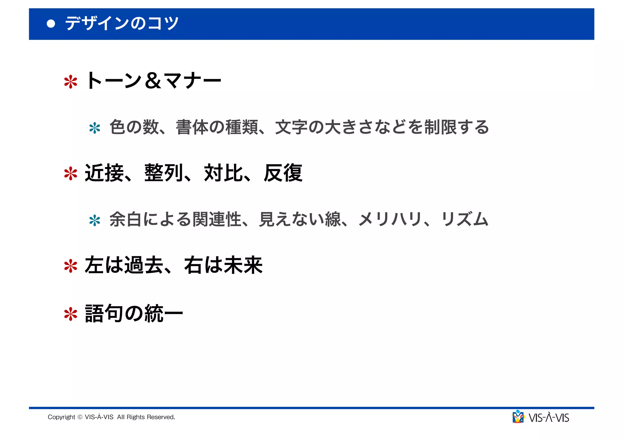 デザインのコツ


 トーン＆マナー

  色の数、書体の種類、文字の大きさなどを制限する

 近接、整列、対比、反復

  余白による関連性、見えない線、メリハリ、リズム

 左は過去、右は未来

 語句の統一
 