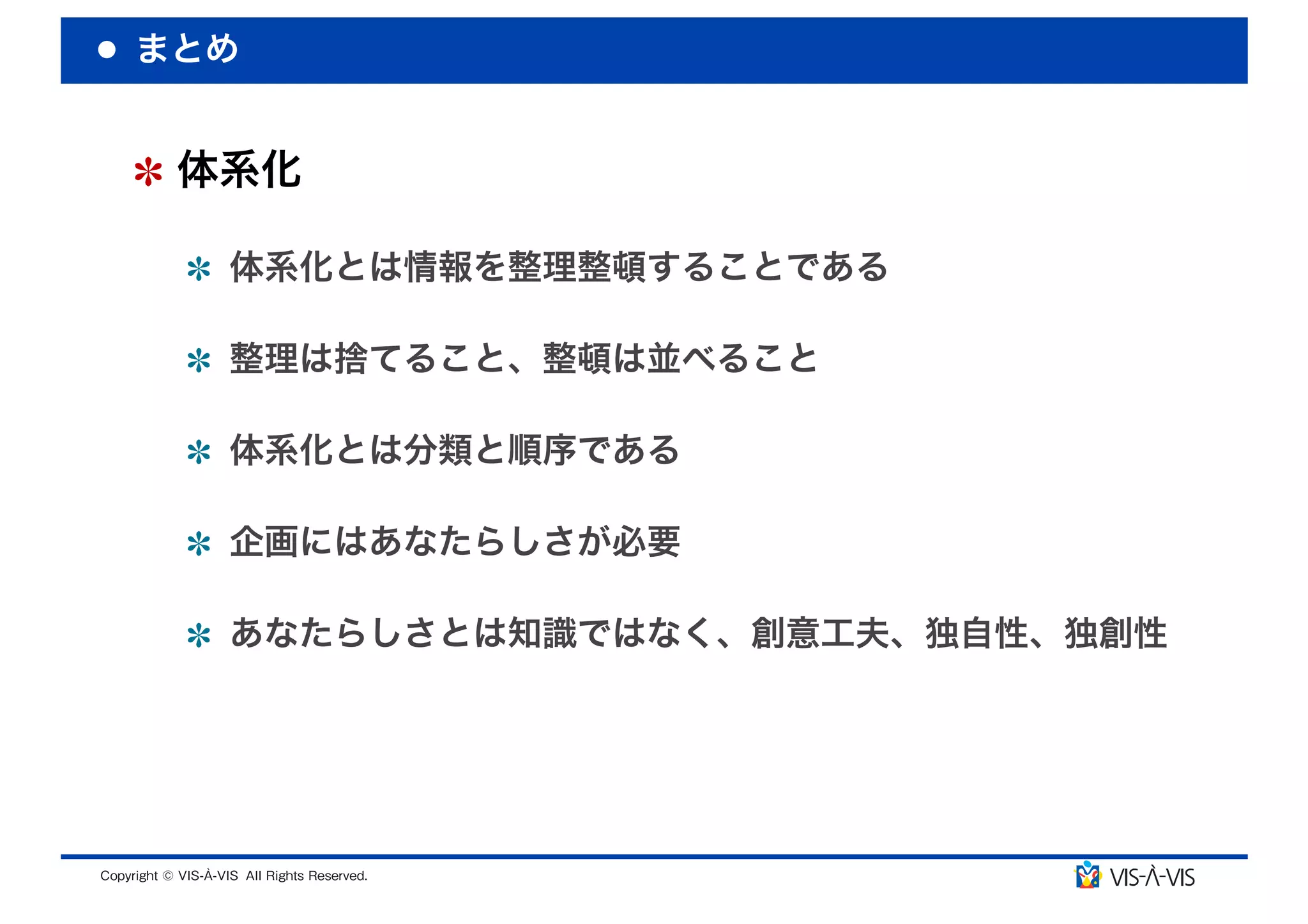 まとめ


 体系化

  体系化とは情報を整理整頓することである

  整理は捨てること、整頓は並べること

  体系化とは分類と順序である

  企画にはあなたらしさが必要

  あなたらしさとは知識ではなく、創意工夫、独自性、独創性
 