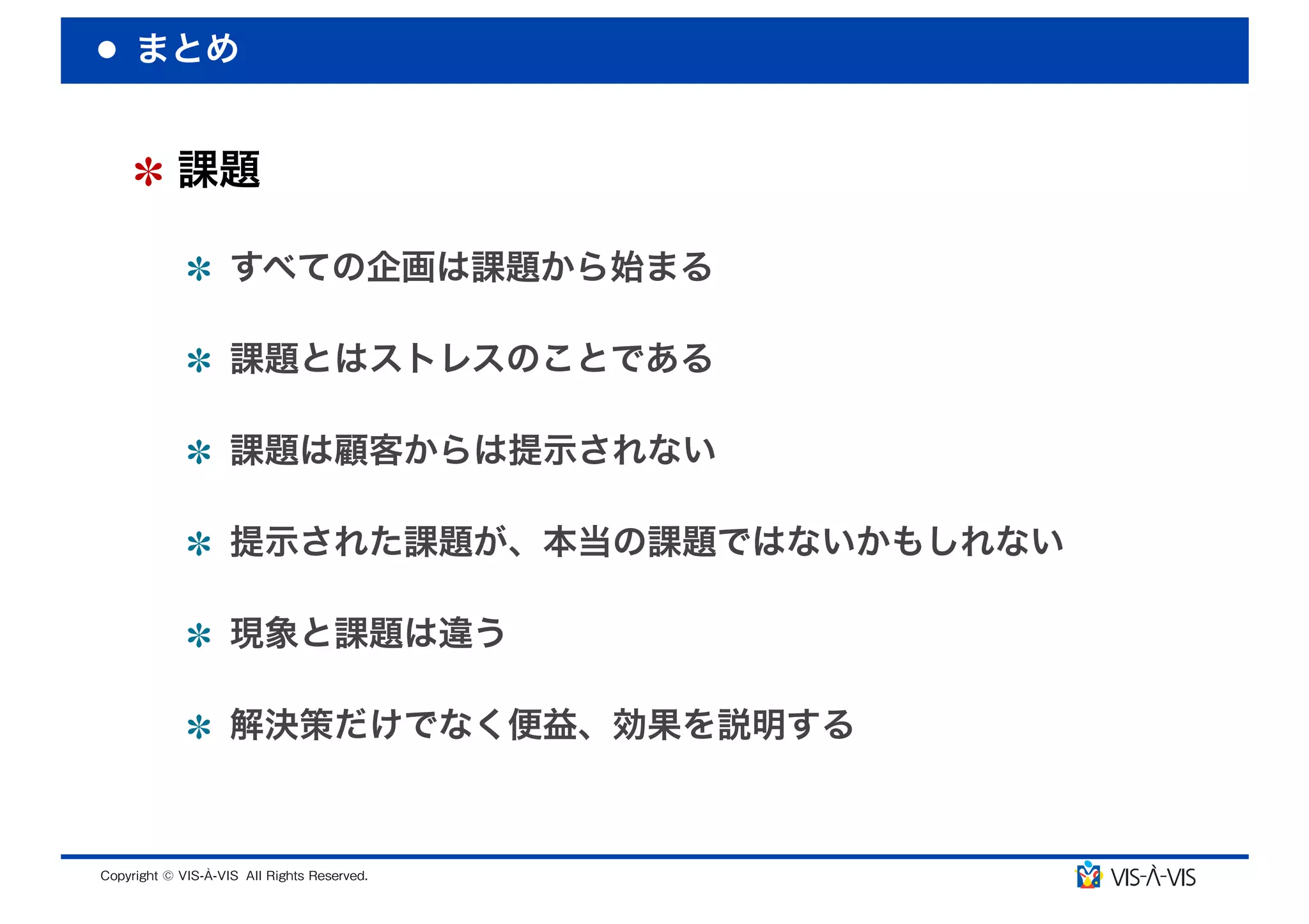 まとめ


 課題

  すべての企画は課題から始まる

  課題とはストレスのことである

  課題は顧客からは提示されない

  提示された課題が、本当の課題ではないかもしれない

  現象と課題は違う

  解決策だけでなく便益、効果を説明する
 