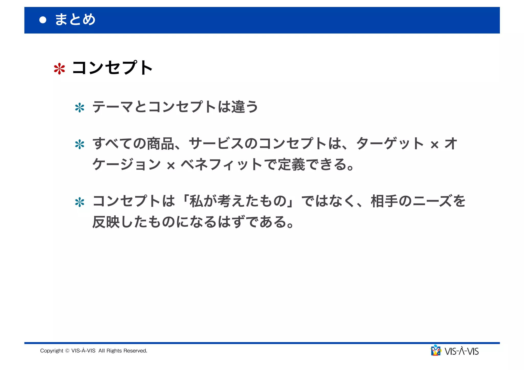 まとめ


 コンセプト

  テーマとコンセプトは違う

  すべての商品、サービスのコンセプトは、ターゲット   オ
  ケージョン ベネフィットで定義できる。

  コンセプトは「私が考えたもの」ではなく、相手のニーズを
  反映したものになるはずである。
 