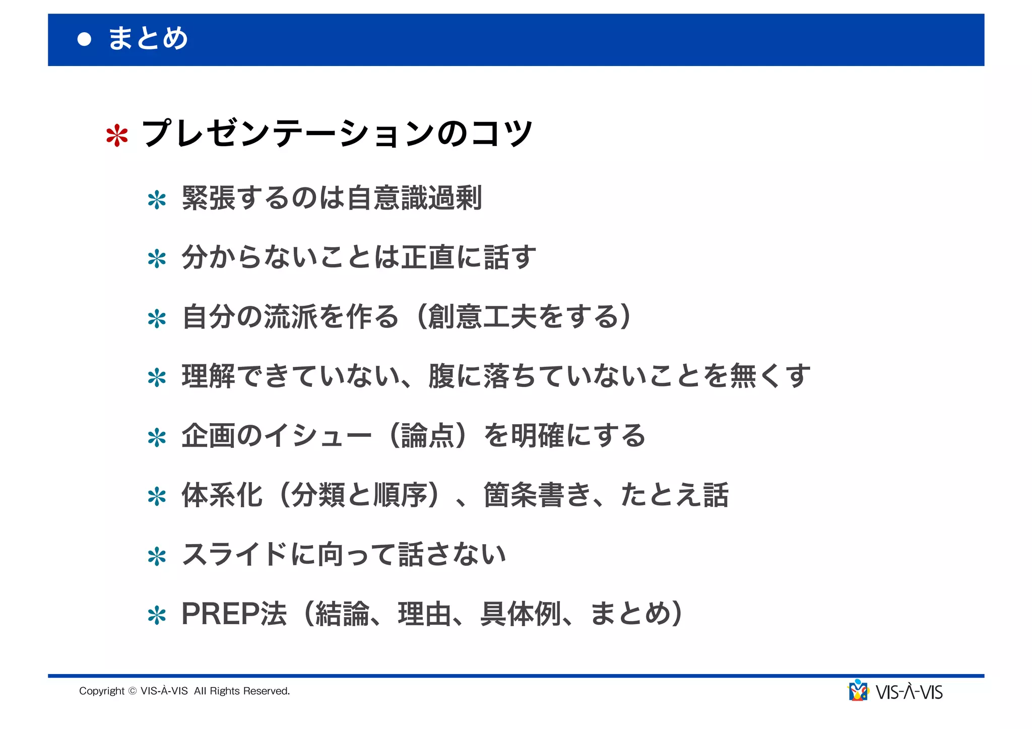まとめ


 プレゼンテーションのコツ
  緊張するのは自意識過剰

  分からないことは正直に話す

  自分の流派を作る（創意工夫をする）

  理解できていない、腹に落ちていないことを無くす

  企画のイシュー（論点）を明確にする

  体系化（分類と順序）、箇条書き、たとえ話

  スライドに向って話さない

  PREP法（結論、理由、具体例、まとめ）
 