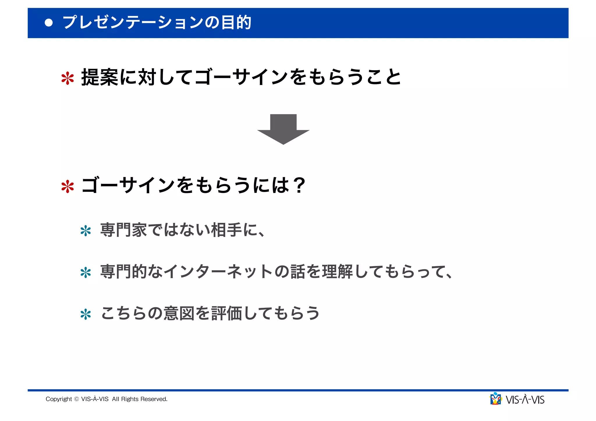 プレゼンテーションの目的


 提案に対してゴーサインをもらうこと




 ゴーサインをもらうには？

  専門家ではない相手に、

  専門的なインターネットの話を理解してもらって、

  こちらの意図を評価してもらう
 