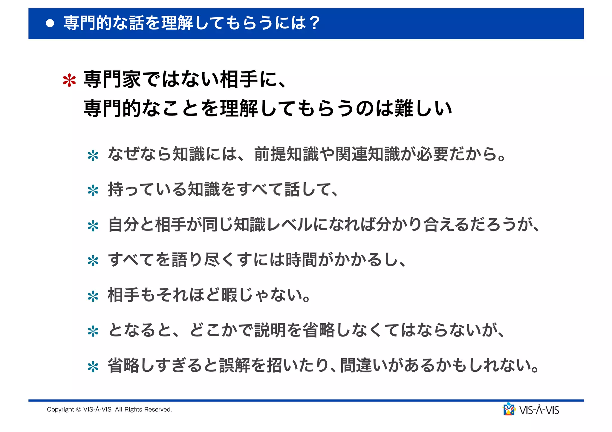 専門的な話を理解してもらうには？


 専門家ではない相手に、
 専門的なことを理解してもらうのは難しい

  なぜなら知識には、前提知識や関連知識が必要だから。

  持っている知識をすべて話して、

  自分と相手が同じ知識レベルになれば分かり合えるだろうが、

  すべてを語り尽くすには時間がかかるし、

  相手もそれほど暇じゃない。

  となると、どこかで説明を省略しなくてはならないが、

  省略しすぎると誤解を招いたり、間違いがあるかもしれない。
 